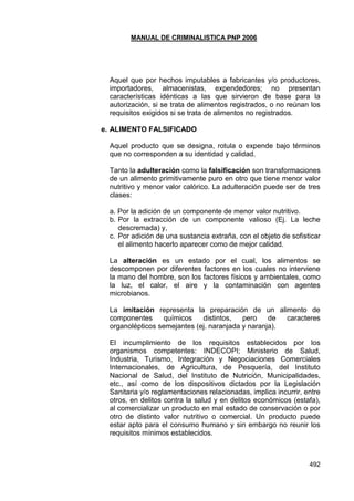 MANUAL DE CRIMINALISTICA PNP 2006 
492 
Aquel que por hechos imputables a fabricantes y/o productores, importadores, almacenistas, expendedores; no presentan características idénticas a las que sirvieron de base para la autorización, si se trata de alimentos registrados, o no reúnan los requisitos exigidos si se trata de alimentos no registrados. 
e. ALIMENTO FALSIFICADO 
Aquel producto que se designa, rotula o expende bajo términos que no corresponden a su identidad y calidad. 
Tanto la adulteración como la falsificación son transformaciones de un alimento primitivamente puro en otro que tiene menor valor nutritivo y menor valor calórico. La adulteración puede ser de tres clases: 
a. Por la adición de un componente de menor valor nutritivo. 
b. Por la extracción de un componente valioso (Ej. La leche descremada) y, 
c. Por adición de una sustancia extraña, con el objeto de sofisticar el alimento hacerlo aparecer como de mejor calidad. 
La alteración es un estado por el cual, los alimentos se descomponen por diferentes factores en los cuales no interviene la mano del hombre, son los factores físicos y ambientales, como la luz, el calor, el aire y la contaminación con agentes microbianos. 
La imitación representa la preparación de un alimento de componentes químicos distintos, pero de caracteres organolépticos semejantes (ej. naranjada y naranja). 
El incumplimiento de los requisitos establecidos por los organismos competentes: INDECOPI; Ministerio de Salud, Industria, Turismo, Integración y Negociaciones Comerciales Internacionales, de Agricultura, de Pesquería, del Instituto Nacional de Salud, del Instituto de Nutrición, Municipalidades, etc., así como de los dispositivos dictados por la Legislación Sanitaria y/o reglamentaciones relacionadas, implica incurrir, entre otros, en delitos contra la salud y en delitos económicos (estafa), al comercializar un producto en mal estado de conservación o por otro de distinto valor nutritivo o comercial. Un producto puede estar apto para el consumo humano y sin embargo no reunir los requisitos mínimos establecidos. 
 
