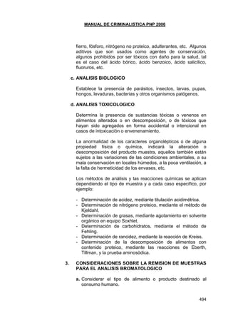 MANUAL DE CRIMINALISTICA PNP 2006 
494 
fierro, fósforo, nitrógeno no proteico, adulterantes, etc. Algunos aditivos que son usados como agentes de conservación, algunos prohibidos por ser tóxicos con daño para la salud, tal es el caso del ácido bórico, ácido benzoico, ácido salicílico, fluoruros, etc. 
c. ANALISIS BIOLOGICO 
Establece la presencia de parásitos, insectos, larvas, pupas, hongos, levaduras, bacterias y otros organismos patógenos. 
d. ANALISIS TOXICOLOGICO 
Determina la presencia de sustancias tóxicas o venenos en alimentos alterados o en descomposición, o de tóxicos que hayan sido agregados en forma accidental o intencional en casos de intoxicación o envenenamiento. 
La anormalidad de los caracteres organolépticos o de alguna propiedad física o química, indicará la alteración o descomposición del producto muestra, aquellos también están sujetos a las variaciones de las condiciones ambientales, a su mala conservación en locales húmedos, a la poca ventilación, a la falta de hermeticidad de los envases, etc. 
Los métodos de análisis y las reacciones químicas se aplican dependiendo el tipo de muestra y a cada caso específico, por ejemplo: 
- Determinación de acidez, mediante titulación acidimétrica. 
- Determinación de nitrógeno proteico, mediante el método de Kjeldahl. 
- Determinación de grasas, mediante agotamiento en solvente orgánico en equipo Soxhlet. 
- Determinación de carbohidratos, mediante el método de Fehling. 
- Determinación de rancidez, mediante la reacción de Kreiss. 
- Determinación de la descomposición de alimentos con contenido proteico, mediante las reacciones de Eberth, Tillman, y la prueba aminosódica. 
3. CONSIDERACIONES SOBRE LA REMISION DE MUESTRAS PARA EL ANALISIS BROMATOLOGICO 
a. Considerar el tipo de alimento o producto destinado al consumo humano. 
 