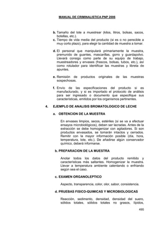 MANUAL DE CRIMINALISTICA PNP 2006 
495 
b. Tamaño del lote a muestrear (kilos, litros, bolsas, sacos, botellas, etc.). 
c. Tiempo de vida media del producto (si es o no perecible a muy corto plazo), para elegir la cantidad de muestra a tomar. 
d. El personal que manipulará primariamente la muestra, premunido de guantes, mascarillas, gorro y guardapolvo. Llevará consigo como parte de su equipo de trabajo, muestreadores y envases (frascos, bolsas, tubos, etc.), así como rotulador para identificar las muestras y libreta de apuntes. 
e. Remisión de productos originales de las muestras sospechosas. 
f. Envío de las especificaciones del producto si es manufacturado, y si es importado el protocolo de análisis para ser ingresado o documento que especifique sus características, emitidos por los organismos pertinentes. 
4. EJEMPLO DE ANALISIS BROMATOLOGICO DE LECHE 
a. OBTENCION DE LA MUESTRA 
En envases limpios, secos, estériles (si se va a efectuar ensayos microbiológicos), deben ser lacradas. Antes de la extracción se debe homogenizar con agitadores. Si son productos envasados, se tomarán intactos y cerrados. Remitir con la mayor información posible (día, hora, temperatura, lote, etc.). De añadirse algún conservador químico, deberá informarse. 
b. PREPARACION DE LA MUESTRA 
Anotar todos los datos del producto remitido y características más saltantes. Homogenizar la muestra. Llevar a temperatura ambiente calentando o enfriando según sea el caso. 
c. EXAMEN ORGANOLEPTICO 
Aspecto, transparencia, color, olor, sabor, consistencia. 
d. PRUEBAS FISICO-QUIMICAS Y MICROBIOLOGICAS 
Reacción, sedimento, densidad, densidad del suero, sólidos totales, sólidos totales no grasos, lípidos,  