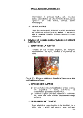 MANUAL DE CRIMINALISTICA PNP 2006 
496 
determinación de proteínas totales, sales minerales totales, alcalinidad de las sales minerales totales, acidez expresada en ácido láctico, aditivos, control microbiológico. 
e. LOS RESULTADOS 
Luego de practicadas las diferentes pruebas, las muestras son calificadas en función de su aptitud o no aptitud para el consumo humano, en base a valores normales establecidos. 
5. EJEMPLO DE ANALISIS BROMATOLOGICO DE BEBIDAS ALCOHOLICAS 
a. OBTENCION DE LA MUESTRA 
Tomadas en sus envases originales, sin manipular mecánicamente las tapas, corchos o dispositivos de cierre. 
Foto Nº 52.- Muestras de Licores llegados al Laboratorio para análisis Bromatológico. 
b. EXAMEN ORGANOLEPTICO 
(1) Envase: Autenticidad, inviolabilidad de la tapa, corcho u otro dispositivo de cierre, autenticidad y/o características que debe cumplir el rótulo. 
(2) Contenido: Aspecto (limpidez, presencia de sedimento, etc.), color, olor, sabor. Variable dependiendo del tipo de bebida. 
c. PRUEBAS FISICAS Y QUIMICAS 
Grado alcohólico, determinación de la densidad, de la acidez total y volátil, del extracto seco, azúcares  