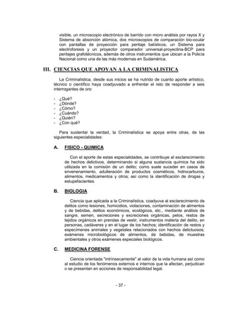 - 37 - 
visible, un microscopio electrónico de barrido con micro análisis por rayos X y Sistema de absorción atómica, dos microscopios de comparación bio-ocular con pantallas de proyección para peritaje balísticos, un Sistema para electroforesis y un proyector comparador universal-proyectina-BCP para peritajes grafotécnicos, además de otros instrumentos que ubican a la Policía Nacional como una de las más modernas en Sudamérica. 
III. CIENCIAS QUE APOYAN A LA CRIMINALISTICA 
La Criminalística, desde sus inicios se ha nutrido de cuanto aporte artístico, técnico o científico haya coadyuvado a enfrentar el reto de responder a seis interrogantes de oro: 
- ¿Qué? 
- ¿Dónde? 
- ¿Cómo? 
- ¿Cuándo? 
- ¿Quién? 
- ¿Con qué? 
Para sustentar la verdad, la Criminalística se apoya entre otras, de las siguientes especialidades: 
A. FISICO - QUIMICA 
Con el aporte de estas especialidades, se contribuye al esclarecimiento de hechos delictivos, determinando si alguna sustancia química ha sido utilizada en la comisión de un delito; como suele suceder en casos de envenenamiento, adulteración de productos cosméticos, hidrocarburos, alimentos, medicamentos y otros; así como la identificación de drogas y estupefacientes. 
B. BIOLOGIA 
Ciencia que aplicada a la Criminalística, coadyuva al esclarecimiento de delitos como lesiones, homicidios, violaciones, contaminación de alimentos y de bebidas, delitos económicos, ecológicos, etc., mediante análisis de sangre, semen, secreciones y excreciones orgánicas, pelos, restos de tejidos orgánicos en prendas de vestir, instrumentos materia del delito, en personas, cadáveres y en el lugar de los hechos; identificación de restos y especímenes animales y vegetales relacionados con hechos delictuosos; exámenes microbiológicos de alimentos, de bebidas, de muestras ambientales y otros exámenes especiales biológicos. 
C. MEDICINA FORENSE 
Ciencia orientada "intrínsecamente" al valor de la vida humana así como al estudio de los fenómenos externos e internos que la afectan, perjudican o se presentan en acciones de responsabilidad legal. 
 