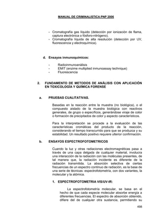 MANUAL DE CRIMINALISTICA PNP 2006 
498 
- Cromatografía gas líquido (detección por ionización de flama, captura electrónica o fósforo-nitrógeno). 
- Cromatografía líquida de alta resolución (detección por UV, fluorescencia y electroquímica). 
d. Ensayos inmunoquímicos: 
- Radioinmunoanálisis 
- EMIT (enzime multiplied inmunoassay technique) 
- Fluorescencia 
2. FUNDAMENTO DE METODOS DE ANÁLISIS CON APLICACIÓN EN TOXICOLOGÍA Y QUÍMICA FORENSE 
a. PRUEBAS CUALITATIVAS. 
Basadas en la reacción entre la muestra (no biológica), o el compuesto aislado de la muestra biológica con reactivos generales, de grupo o específicos, generándose viraje de color o formación de precipitados de color y aspecto característicos. 
Para la interpretación se procede a la evaluación de las características cromáticas del producto de la reacción, considerando el tiempo transcurrido para que se produzca y su estabilidad. Un resultado positivo requiere ulterior confirmación. 
b. ENSAYOS ESPECTROFOTOMETRICOS 
Cuando la luz y otras radiaciones electromagnéticas pasa a través de una capa delgada de cualquier material, involucra una interacción de la radiación con las moléculas presentes, de tal manera que, la radiación incidente es diferente de la radiación transmitida. La absorción selectiva de ciertas frecuencias de un espectro continuo de radiación, es la base de una serie de técnicas: espectrofotometría, con dos variantes, la molecular y la atómica. 
1. ESPECTROFOTOMETRIA VIS/UV-IR: 
La espectrofotometría molecular, se basa en el hecho de que cada especie molecular absorbe energía a diferentes frecuencias. El espectro de absorción obtenido, difiere del de cualquier otra sustancia, permitiendo su  