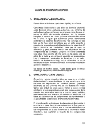 MANUAL DE CRIMINALISTICA PNP 2006 
500 
1. CROMATOGRAFIA EN CAPA FINA 
Es una técnica fácil en su ejecución, rápida y económica. 
Como fase estacionaria se usa óxido de aluminio (alúmina), óxido de silicio (sílice), celulosa, poliamida, etc., en forma de partículas muy finas adheridas a manera de capa delgada en placas de vidrio, de aluminio, sintéticas, etc. La muestra compleja a separar se coloca próxima a una de las aristas de la placa al igual que sustancias puras identificadas (estándares o patrones de referencia), y se sumerge por ese lado en la fase móvil constituida por un sólo solvente o mezclas de proporciones definidas (sistema de solventes). El líquido asciende por capilaridad, pasa por la zona de aplicación y gradualmente realiza una separación de los componentes de la mezcla. Después de haber alcanzado una altura muy próxima al otro borde de la placa; ésta se retira de la cuba y se elimina el solvente por evaporación. Los componentes separados se localizan por su color, emisión de fluorescencia bajo la luz ultravioleta, o por el desarrollo de color mediante diversas reacciones de carácter general o específico. 
Se aplica en muchos casos. Puede bastar para identificar una droga en extracto de muestras biológicas. 
2. CROMATOGRAFÍA GAS-LIQUIDA 
Como todo método cromatográfico, se basa en el principio de la distribución entre dos fases. La fase estacionaria en la columna de separación un material poroso (soporte), recubierto de una película fina de un material no volátil. Como fase móvil, se usan gases inertes o gases nobles (nitrógeno o helio respectivamente). Los componentes de la mezcla son separados siempre y cuando sean volátiles, permitiendo de esta manera su distribución entre las dos fases. La volatilidad de los componentes es incrementada si el gas utilizado es calentado a temperaturas elevadas. 
El procedimiento se inicia con la disolución de la muestra o el extracto puro de ésta, el cual es inyectado al flujo gaseoso en un extremo de la columna, con lo cual se volatilizan todos los componentes. En el otro extremo de la columna se hallan detectores, que captarán la llegada de los componentes separados. 
 