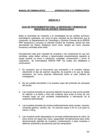 MANUAL DE CRIMINALISTICA INTRODUCCION A LA CRIMINALISTICA 
767 
ANEXO Nº 3 
GUIA DE PROCEDIMIENTOS PARA LA OBTENCION Y REMISION DE MUESTRAS DE INTERES TOXICOLOGICO 
Dada la diversidad de muestras y la complejidad de los análisis químicos- toxicológicos realizados, así como la gran variedad de los elementos que la componen, el Departamento de Toxicología y Química Forense de la DIRCRI PNP recepciona y procesa un elevado número de muestras, siendo las más abundantes los fluidos biológicos como orina, sangre así como vísceras humanas o animales entre otras. 
Considerando esta gran variedad de muestras y las condiciones en que son remitidas, estas deben ceñirse a determinados procedimientos respecto al recojo durante su toma o extracción, embalaje, conservación y envío al Laboratorio de Criminalística DIRCRI PNP. los cuales son detallados a continuación: 
1. Es necesario que el documento que acompaña a la muestra indique claramente el tipo de examen requerido, de acuerdo a lo que se desea esclarecer, así como alcanzar referencias sobre el caso materia de investigación. 
2. De ser posible acompañar a la muestra copia del protocolo de necropsia del occiso. 
3. Las muestras tomadas en personas deberán hacerse lo más pronto posible en relación a la fecha y hora del incidente para evitar la toma de una muestra luego de una completa metabolización o eliminación de la sustancia administrada. 
4. Las muestras tomadas de occisos preferentemente serán sangre, vísceras, contenido gástrico, cerebro, etc. en volumen mayor a 20 ml. y en peso no menor a 100 g. 
5. Las muestras serán depositadas en envases preferentemente de vidrio, de boca ancha con tapas tipo rosca, aseguradas herméticamente para evitar derramamiento (pérdida de muestra), contaminación a otras muestras o deterioro ambiental y de personas que las manipularan. 
 