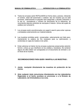 MANUAL DE CRIMINALISTICA INTRODUCCION A LA CRIMINALISTICA 
768 
6. Todos los envases serán ROTULADOS en forma clara y precisa, indicando el nombre, edad del examinado o cadáver, tipo de muestra que se está enviando, externamente el paquete será asegurado y lacrado indicando a la vez su procedencia y número de documento de la referencia, se recomienda adjuntar protocolo de necropsia ó historia clínica del sujeto de análisis (ver numeral 2). 
7. Los envases serán acondicionados con papel ó aserrín para evitar rupturas y embalados externamente con material aislante. . 
8. Las muestras remitidas serán conservadas externamente con hielo seco, manteniendo la cadena de frío necesaria para su optimización, y contenidas en cajas de madera ó de cartón. 
9. Evitar adicionar al interior de los envases sustancias preservantes (alcohol, formol u otros) ya que interfieren en los análisis y resultados. De contener alguno de ellos deben ser consignados en el documento de remisión o en el rótulo de la muestra. 
RECOMENDACIONES PARA QUIEN MANIPULA LAS MUESTRAS : 
1. Jamás manipular directamente las muestras sin protección de las manos. 
2. Ante cualquier duda comunicarse directamente con los Laboratorios Regionales si el hecho acontece en provincias o a la División de Laboratorio. de Criminalística si es Lima.  