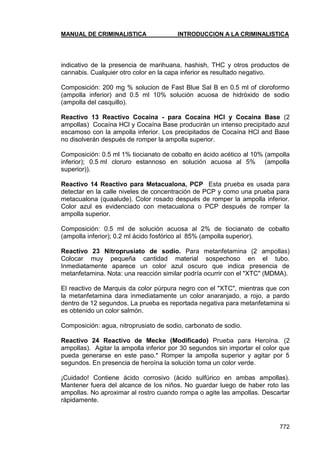 MANUAL DE CRIMINALISTICA INTRODUCCION A LA CRIMINALISTICA 
772 
indicativo de la presencia de marihuana, hashish, THC y otros productos de cannabis. Cualquier otro color en la capa inferior es resultado negativo. 
Composición: 200 mg % solucion de Fast Blue Sal B en 0.5 ml of cloroformo (ampolla inferior) and 0.5 ml 10% solución acuosa de hidróxido de sodio (ampolla del casquillo). 
Reactivo 13 Reactivo Cocaina - para Cocaina HCl y Cocaina Base (2 ampollas) Cocaína HCl y Cocaína Base producirán un intenso precipitado azul escamoso con la ampolla inferior. Los precipitados de Cocaína HCl and Base no disolverán después de romper la ampolla superior. 
Composición: 0.5 ml 1% tiocianato de cobalto en ácido acético al 10% (ampolla inferior); 0.5 ml cloruro estannoso en solución acuosa al 5% (ampolla superior)). 
Reactivo 14 Reactivo para Metacualona, PCP Esta prueba es usada para detectar en la calle niveles de concentración de PCP y como una prueba para metacualona (quaalude). Color rosado después de romper la ampolla inferior. Color azul es evidenciado con metacualona o PCP después de romper la ampolla superior. 
Composición: 0.5 ml de solución acuosa al 2% de tiocianato de cobalto (ampolla inferior); 0.2 ml ácido fosfórico al 85% (ampolla superior). 
Reactivo 23 Nitroprusiato de sodio. Para metanfetamina (2 ampollas) Colocar muy pequeña cantidad material sospechoso en el tubo. Inmediatamente aparece un color azul oscuro que indica presencia de metanfetamina. Nota: una reacción similar podría ocurrir con el "XTC" (MDMA). 
El reactivo de Marquis da color púrpura negro con el "XTC", mientras que con la metanfetamina dara inmediatamente un color anaranjado, a rojo, a pardo dentro de 12 segundos. La prueba es reportada negativa para metanfetamina si es obtenido un color salmón. 
Composición: agua, nitroprusiato de sodio, carbonato de sodio. 
Reactivo 24 Reactivo de Mecke (Modificado) Prueba para Heroína. (2 ampollas). Agitar la ampolla inferior por 30 segundos sin importar el color que pueda generarse en este paso.* Romper la ampolla superior y agitar por 5 segundos. En presencia de heroína la solución toma un color verde. 
¡Cuidado! Contiene ácido corrosivo (ácido sulfúrico en ambas ampollas). Mantener fuera del alcance de los niños. No guardar luego de haber roto las ampollas. No aproximar al rostro cuando rompa o agite las ampollas. Descartar rápidamente.  