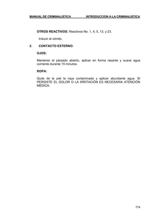 MANUAL DE CRIMINALISTICA INTRODUCCION A LA CRIMINALISTICA 
774 
OTROS REACTIVOS: Reactivos No. 1, 4, 5, 13, y 23. 
Inducir al vómito. 
2. CONTACTO EXTERNO: 
OJOS: 
Mantener el párpado abierto, aplicar en forma rasante y suave agua corriente durante 15 minutos. 
ROPA: 
Quite de la piel la ropa contaminada y aplicar abundante agua. SI PERSISTE EL DOLOR O LA IRRITACIÓN ES NECESARIA ATENCIÓN MÉDICA. 
 