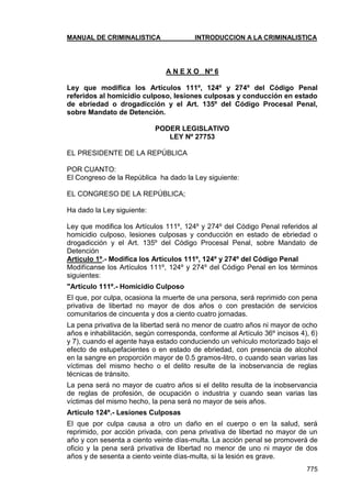 MANUAL DE CRIMINALISTICA INTRODUCCION A LA CRIMINALISTICA 
775 
A N E X O Nº 6 
Ley que modifica los Artículos 111º, 124º y 274º del Código Penal referidos al homicidio culposo, lesiones culposas y conducción en estado de ebriedad o drogadicción y el Art. 135º del Código Procesal Penal, sobre Mandato de Detención. 
PODER LEGISLATIVO LEY Nº 27753 
EL PRESIDENTE DE LA REPÚBLICA 
POR CUANTO: 
El Congreso de la República ha dado la Ley siguiente: 
EL CONGRESO DE LA REPÚBLICA; 
Ha dado la Ley siguiente: 
Ley que modifica los Artículos 111º, 124º y 274º del Código Penal referidos al homicidio culposo, lesiones culposas y conducción en estado de ebriedad o drogadicción y el Art. 135º del Código Procesal Penal, sobre Mandato de Detención 
Artículo 1º.- Modifica los Artículos 111º, 124º y 274º del Código Penal 
Modifícanse los Artículos 111º, 124º y 274º del Código Penal en los términos siguientes: 
"Artículo 111º.- Homicidio Culposo 
El que, por culpa, ocasiona la muerte de una persona, será reprimido con pena privativa de libertad no mayor de dos años o con prestación de servicios comunitarios de cincuenta y dos a ciento cuatro jornadas. 
La pena privativa de la libertad será no menor de cuatro años ni mayor de ocho años e inhabilitación, según corresponda, conforme al Artículo 36º incisos 4), 6) y 7), cuando el agente haya estado conduciendo un vehículo motorizado bajo el efecto de estupefacientes o en estado de ebriedad, con presencia de alcohol en la sangre en proporción mayor de 0.5 gramos-litro, o cuando sean varias las víctimas del mismo hecho o el delito resulte de la inobservancia de reglas técnicas de tránsito. 
La pena será no mayor de cuatro años si el delito resulta de la inobservancia de reglas de profesión, de ocupación o industria y cuando sean varias las víctimas del mismo hecho, la pena será no mayor de seis años. 
Artículo 124º.- Lesiones Culposas 
El que por culpa causa a otro un daño en el cuerpo o en la salud, será reprimido, por acción privada, con pena privativa de libertad no mayor de un año y con sesenta a ciento veinte días-multa. La acción penal se promoverá de oficio y la pena será privativa de libertad no menor de uno ni mayor de dos años y de sesenta a ciento veinte días-multa, si la lesión es grave.  