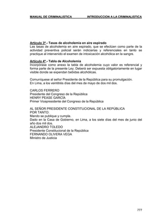MANUAL DE CRIMINALISTICA INTRODUCCION A LA CRIMINALISTICA 
777 
Artículo 3º.- Tasas de alcoholemia en aire espirado 
Las tasas de alcoholemia en aire espirado, que se efectúen como parte de la actividad preventiva policial serán indiciarias y referenciales en tanto se practique al intervenido el examen de intoxicación alcohólica en la sangre. 
Artículo 4º.- Tabla de Alcoholemia 
Incorpórase como anexo la tabla de alcoholemia cuyo valor es referencial y forma parte de la presente Ley. Deberá ser expuesta obligatoriamente en lugar visible donde se expendan bebidas alcohólicas. 
Comuníquese al señor Presidente de la República para su promulgación. 
En Lima, a los veintitrés días del mes de mayo de dos mil dos. 
CARLOS FERRERO 
Presidente del Congreso de la República 
HENRY PEASE GARCÍA 
Primer Vicepresidente del Congreso de la República 
AL SEÑOR PRESIDENTE CONSTITUCIONAL DE LA REPÚBLICA 
POR TANTO: 
Mando se publique y cumpla. 
Dado en la Casa de Gobierno, en Lima, a los siete días del mes de junio del año dos mil dos. 
ALEJANDRO TOLEDO 
Presidente Constitucional de la República 
FERNANDO OLIVERA VEGA 
Ministro de Justicia  