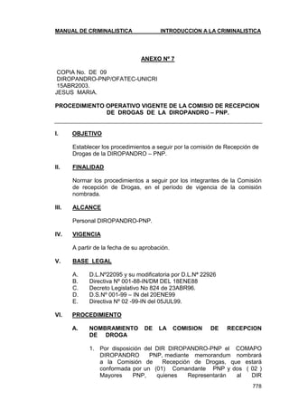 MANUAL DE CRIMINALISTICA INTRODUCCION A LA CRIMINALISTICA 
778 
ANEXO Nº 7 
COPIA No. DE 09 
DIROPANDRO-PNP/OFATEC-UNICRI 
15ABR2003. 
JESUS MARIA. 
PROCEDIMIENTO OPERATIVO VIGENTE DE LA COMISIO DE RECEPCION 
DE DROGAS DE LA DIROPANDRO – PNP. 
I. OBJETIVO 
Establecer los procedimientos a seguir por la comisión de Recepción de Drogas de la DIROPANDRO – PNP. 
II. FINALIDAD 
Normar los procedimientos a seguir por los integrantes de la Comisión de recepción de Drogas, en el período de vigencia de la comisión nombrada. 
III. ALCANCE 
Personal DIROPANDRO-PNP. 
IV. VIGENCIA 
A partir de la fecha de su aprobación. 
V. BASE LEGAL 
A. D.L.Nº22095 y su modificatoria por D.L.Nª 22926 
B. Directiva Nº 001-88-IN/DM DEL 18ENE88 
C. Decreto Legislativo No 824 de 23ABR96. 
D. D.S.Nº 001-99 – IN del 20ENE99 
E. Directiva Nº 02 -99-IN del 05JUL99. 
VI. PROCEDIMIENTO 
A. NOMBRAMIENTO DE LA COMISION DE RECEPCION DE DROGA 
1. Por disposición del DIR DIROPANDRO-PNP el COMAPO DIROPANDRO PNP, mediante memorandum nombrará a la Comisión de Recepción de Drogas, que estará conformada por un (01) Comandante PNP y dos ( 02 ) Mayores PNP, quienes Representarán al DIR  