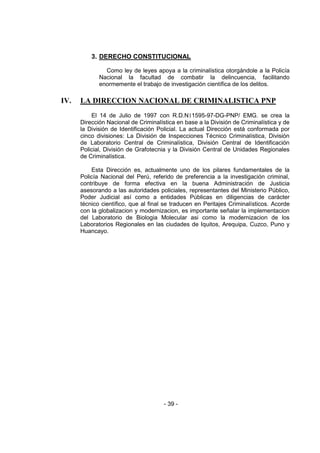 - 39 - 
3. DERECHO CONSTITUCIONAL 
Como ley de leyes apoya a la criminalística otorgándole a la Policía Nacional la facultad de combatir la delincuencia, facilitando enormemente el trabajo de investigación científica de los delitos. 
IV. LA DIRECCION NACIONAL DE CRIMINALISTICA PNP 
El 14 de Julio de 1997 con R.D.N1595-97-DG-PNP/ EMG. se crea la Dirección Nacional de Criminalística en base a la División de Criminalística y de la División de Identificación Policial. La actual Dirección está conformada por cinco divisiones: La División de Inspecciones Técnico Criminalística, División de Laboratorio Central de Criminalística, División Central de Identificación Policial, División de Grafotecnia y la División Central de Unidades Regionales de Criminalística. 
Esta Dirección es, actualmente uno de los pilares fundamentales de la Policía Nacional del Perú, referido de preferencia a la investigación criminal, contribuye de forma efectiva en la buena Administración de Justicia asesorando a las autoridades policiales, representantes del Ministerio Público, Poder Judicial así como a entidades Públicas en diligencias de carácter técnico científico, que al final se traducen en Peritajes Criminalísticos. Acorde con la globalizacion y modernizacion, es importante señalar la implementacion del Laboratorio de Biologia Molecular asi como la modernizacion de los Laboratorios Regionales en las ciudades de Iquitos, Arequipa, Cuzco, Puno y Huancayo. 
 
