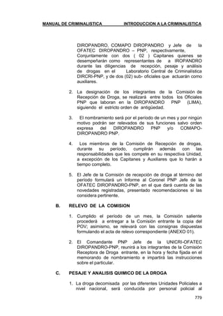 MANUAL DE CRIMINALISTICA INTRODUCCION A LA CRIMINALISTICA 
779 
DIROPANDRO, COMAPO DIROPANDRO y Jefe de la OFATEC DIROPANDRO – PNP, respectivamente, 
Conjuntamente con dos ( 02 ) Capitanes quienes se desempeñarán como representantes de a IROPANDRO durante las diligencias de recepción, pesaje y análisis de drogas en el Laboratorio Central de Criminalística DIRCRI-PNP, y de dos (02) sub- oficiales que actuarán como auxiliares. 
2. La designación de los integrantes de la Comisión de Recepción de Droga, se realizará entre todos los Oficiales PNP que laboran en la DIROPANDRO PNP (LIMA), siguiendo el estricto orden de antigüedad. 
3. El nombramiento será por el período de un mes y por ningún motivo podrán ser relevados de sus funciones salvo orden expresa del DIROPANDRO PNP y/o COMAPO- DIROPANDRO PNP. 
4. Los miembros de la Comisión de Recepción de drogas, durante su período, cumplirán además con las responsabilidades que les compete en su respectiva Unidad, a excepción de los Capitanes y Auxiliares que lo harán a tiempo completo. 
5. El Jefe de la Comisión de recepción de droga al término del período formulará un Informe al Coronel PNP Jefe de la OFATEC DIROPANDRO-PNP, en el que dará cuenta de las novedades registradas, presentado recomendaciones si las considera pertinente. 
B. RELEVO DE LA COMISION 
1. Cumplido el período de un mes, la Comisión saliente procederá a entregar a la Comisión entrante la copia del POV; asimismo, se relevará con las consignas dispuestas formulando el acta de relevo correspondiente (ANEXO 01). 
2. El Comandante PNP Jefe de la UNICRI-OFATEC DIROPANDRO-PNP, reunirá a los integrantes de la Comisión Receptora de Droga entrante, en la hora y fecha fijada en el memorando de nombramiento e impartirá las instrucciones sobre el particular. 
C. PESAJE Y ANALISIS QUIMICO DE LA DROGA 
1. La droga decomisada por las diferentes Unidades Policiales a nivel nacional, será conducida por personal policial al  
