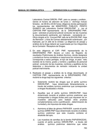 MANUAL DE CRIMINALISTICA INTRODUCCION A LA CRIMINALISTICA 
780 
Laboratorio Central DIRCRI- PNP, para su pesaje y análisis , siendo el horario de atención de lunes a domingo incluso feriados , de 08:00 a 20:00 horas; diligencia donde participarán los representantes del MINISTERIO PUBLICO, PERITO QUIMICO del Laboratorio Central DIRCRI-PNP y por el CAPITAN PNP representante de la DIROPANDRO PNP, quien solicitará al personal policial conductor de las muestras la documentación pertinente, por triplicado , consistente en : Oficio dirigido al Sr. Coronel PNP Jefe de la DIVCRI PNP, Hoja de Remisión y Acta de Comiso debidamente autenticado , por triplicado, por el Jefe de la Unidad. La diligencia de pesaje y análisis de la droga deberá ser supervisada por los integrantes de la Comisión Receptora de Drogas. 
2. En esta diligencia el CAP. PNP, representante de la DIROPANDRO PNP, llevará un Libro de Registro de resultados Preliminares de Análisis Químico, donde designará y anotará en forma correlativa e inequívoca los números que le corresponde a estos peritajes, el tipo de droga, el peso neto recibido de la misma, grado y nombre y apellidos de personal policial conductor de las muestras, nombres y apellidos de los detenidos y documentos de remisión indicando la unidad policial interviniente. 
3. Realizado el pesaje y análisis de la droga decomisada, el CAPITAN PNP, representante de la DIROPANDRO PNP, recibirá la droga bajo los siguientes criterios : 
a. Solamente recibirá las drogas que el perito químico DIRCRI-PNP, haya dictaminado fehacientemente a través del análisis químico preliminar que corresponden a drogas fiscalizadas o ilícitas . 
b. Aquellas que el perito químico DIRCRI-PNP, haya dictaminado durante el análisis químico preliminar que corresponden a drogas ilícitas pero que requieren de un muestreo (alícuota) para realizar otras pruebas complementarias como cuantificación , determinación de humedad y de impureza de estas drogas. 
c. Asimismo el látex de género PAPAVER cuando el perito químico DIRRI-PNP haya dictaminado durante el análisis químico preliminar que esta muestra contiene el alcaloide del opio. 
d. Las muestras de semillas de la familia PAPVERACEAS, cuando el perito químico DIRCRI-PNP, a través del análisis químico preliminar determina que estas  
