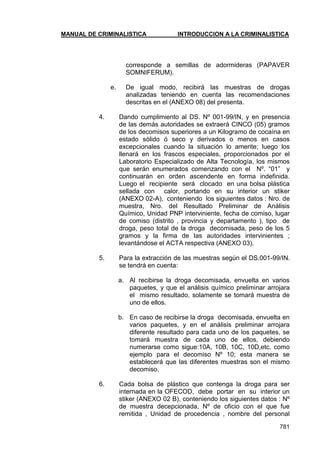 MANUAL DE CRIMINALISTICA INTRODUCCION A LA CRIMINALISTICA 
781 
corresponde a semillas de adormideras (PAPAVER SOMNIFERUM). 
e. De igual modo, recibirá las muestras de drogas analizadas teniendo en cuenta las recomendaciones descritas en el (ANEXO 08) del presenta. 
4. Dando cumplimiento al DS. Nº 001-99/IN, y en presencia de las demás autoridades se extraerá CINCO (05) gramos de los decomisos superiores a un Kilogramo de cocaína en estado sólido ó seco y derivados o menos en casos excepcionales cuando la situación lo amerite; luego los llenará en los frascos especiales, proporcionados por el Laboratorio Especializado de Alta Tecnología, los mismos que serán enumerados comenzando con el Nº. ―01‖ y continuarán en orden ascendente en forma indefinida. Luego el recipiente será clocado en una bolsa plástica sellada con calor, portando en su interior un stiker (ANEXO 02-A), conteniendo los siguientes datos : Nro. de muestra, Nro. del Resultado Preliminar de Análisis Químico, Unidad PNP interviniente, fecha de comiso, lugar de comiso (distrito , provincia y departamento ), tipo de droga, peso total de la droga decomisada, peso de los 5 gramos y la firma de las autoridades intervinientes ; levantándose el ACTA respectiva (ANEXO 03). 
5. Para la extracción de las muestras según el DS.001-99/IN. se tendrá en cuenta: 
a. Al recibirse la droga decomisada, envuelta en varios paquetes, y que el análisis químico preliminar arrojara el mismo resultado, solamente se tomará muestra de uno de ellos. 
b. En caso de recibirse la droga decomisada, envuelta en varios paquetes, y en el análisis preliminar arrojara diferente resultado para cada uno de los paquetes, se tomará muestra de cada uno de ellos, debiendo numerarse como sigue:10A, 10B, 10C, 10D,etc. como ejemplo para el decomiso Nº 10; esta manera se establecerá que las diferentes muestras son el mismo decomiso. 
6. Cada bolsa de plástico que contenga la droga para ser internada en la OFECOD, debe portar en su interior un stiker (ANEXO 02 B), conteniendo los siguientes datos : Nº de muestra decepcionada, Nº de oficio con el que fue remitida , Unidad de procedencia , nombre del personal  