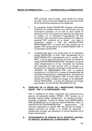 MANUAL DE CRIMINALISTICA INTRODUCCION A LA CRIMINALISTICA 
782 
PNP conductor, tipo de droga , peso exacto de la droga devuelta , fecha y hora de la diligencia; así como las firmas de los funcionarios presentes en las diligencias. 
7. El Laboratorio Central DINCRI-PNP otorgará el Resultado Preliminar de Análisis Químico que será firmado por los funcionarios presentes, en el cual se hará constar la extracción de los cinco gramos de cada tipo de droga para su análisis en el Laboratorio Especializado de Alta Tecnología. Este documento será entregado en original al personal PNP conductor de la droga , una copia al Laboratorio Central y otra ala UNICRI-OFATEC DIROPANDRO-PNP, la misma que será recibida por el Capitán PNP representante de la DIROPANDRO PNP en el Laboratorio Central PNP. 
8. Finalizada esta labor a las 20:00 horas en el Laboratorio central DIRCRI-PNP, el CAP. PNP representante de la DIROPANDRO PNP, conjuntamente con su auxiliar (SO. PNP) y con el apoyo del vehículo del Area de Control de drogas UNICRI-DIROPANDRO-PNP, trasladarán el total de droga decepcionada en el día, incluyendo las muestras (por separado) de cinco gramos, para su entrega a la Comisión de la recepción de Drogas e internamiento en el ―BUNKER‖ de DIROPANDRO PNP, para su posterior transferencia a la OFECOD y entrega al representante del Laboratorio Especializado, respectivamente ; formulando el mencionado Oficial Subalterno PNP el Parte Diario del Servicio de Pesaje y Análisis de Drogas en el Laboratorio Central DIRCRI-PNP , y el Acta de Extracción de Drogas para Análisis (D.S.Nº 001-99 / IN) (ANEXO Nº 03). 
D. TRASLADO DE LA DROGA DEL LABORATORIO CENTRAL DIRCRI PNP A LA DIROPANDRO – PNP. 
Para el traslado de la droga, incluyendo las muestras de cinco gramos, del Laboratorio Central DIRCRI - PNP, ubicado en el Complejo Policial ―Walter Rosales león‖ Av .Aramburu Nº 550 – Surquillo ,al Depósito Central de Drogas de la DIROPANDRO- PNP (BUNKER),sito en la calle los Cisnes,Nº594-San, Isidro, la UNICRI-OFATEC-DIROPANDRO-PNP proporcionará los vehículos adecuados al Capitán PNP del Servicio de Pesaje y Análisis Químicos de Drogas y la Unidad de seguridad – debidamente armados que garanticen el normal transporte de la droga y del personal. 
E. INTERNAMIENTO DE DROGAS EN EL DEPÓSITO CENTRAL DE DROGAS (BUNKER) DE LA DIROPANDRO – PNP.  