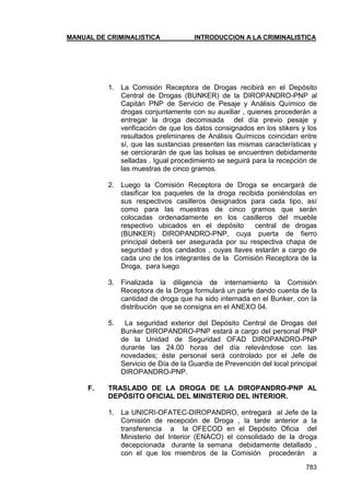 MANUAL DE CRIMINALISTICA INTRODUCCION A LA CRIMINALISTICA 
783 
1. La Comisión Receptora de Drogas recibirá en el Depósito Central de Drogas (BUNKER) de la DIROPANDRO-PNP al Capitán PNP de Servicio de Pesaje y Análisis Químico de drogas conjuntamente con su auxiliar , quienes procederán a entregar la droga decomisada del día previo pesaje y verificación de que los datos consignados en los stikers y los resultados preliminares de Análisis Químicos coincidan entre sí, que las sustancias presenten las mismas características y se cerciorarán de que las bolsas se encuentren debidamente selladas . Igual procedimiento se seguirá para la recepción de las muestras de cinco gramos. 
2. Luego la Comisión Receptora de Droga se encargará de clasificar los paquetes de la droga recibida poniéndolas en sus respectivos casilleros designados para cada tipo, así como para las muestras de cinco gramos que serán colocadas ordenadamente en los casilleros del mueble respectivo ubicados en el depósito central de drogas (BUNKER) DIROPANDRO-PNP, cuya puerta de fierro principal deberá ser asegurada por su respectiva chapa de seguridad y dos candados , cuyas llaves estarán a cargo de cada uno de los integrantes de la Comisión Receptora de la Droga, para luego 
3. Finalizada la diligencia de internamiento la Comisión Receptora de la Droga formulará un parte dando cuenta de la cantidad de droga que ha sido internada en el Bunker, con la distribución que se consigna en el ANEXO 04. 
5. La seguridad exterior del Depósito Central de Drogas del Bunker DIROPANDRO-PNP estará a cargo del personal PNP de la Unidad de Seguridad OFAD DIROPANDRO-PNP durante las 24.00 horas del día relevándose con las novedades; éste personal será controlado por el Jefe de Servicio de Día de la Guardia de Prevención del local principal DIROPANDRO-PNP. 
F. TRASLADO DE LA DROGA DE LA DIROPANDRO-PNP AL DEPÓSITO OFICIAL DEL MINISTERIO DEL INTERIOR. 
1. La UNICRI-OFATEC-DIROPANDRO, entregará al Jefe de la Comisión de recepción de Droga , la tarde anterior a la transferencia a la OFECOD en el Depósito Oficia del Ministerio del Interior (ENACO) el consolidado de la droga decepcionada durante la semana debidamente detallado , con el que los miembros de la Comisión procederán a  
