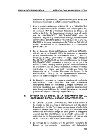 MANUAL DE CRIMINALISTICA INTRODUCCION A LA CRIMINALISTICA 
784 
determinar su conformidad , debiendo devolver el mismo día dicho consolidado con el visto bueno correspondiente. 
2. Para el traslado de la droga al BUNKER de la DIROPANDRO PNP al Depósito Oficial del Ministerio del Interior (ENACO), el personal PNP de la Comisión Receptora de Droga , se ceñirá a la Orden de Operaciones formulada para tal efecto por la UNICRI-OFATEC DIROPANDRO-PNP para la vigilancia , seguridad y protección de la droga, donde estarán comprendidos persdonal policial y los vehículos de la DIVTID, UNIOCRI y personal motorizado de la Policía de Tránsito; el traslado se realizará en los días establecidos oportunamente por la OFECOD. 
3. En el Depósito Oficial del Ministerio del Interior (ENACO), ubicado en el Jr. Puno Nº 1823- Barrios Altos, en presencia de los representantes del MINISTERIO PUBLICO, SALUD, OFECOD, ENACO, DIRCRI-PNP y otros, según Directiva Nro.02-99-IN del 05JUL99, La Comisión Receptora de Drogas DIROPANDRO-PNP, procederá a entregar las drogas a la OFECOD previo pesaje y análisis químico , al término del cual se levantará el Acta de Entrega respectiva con las novedades registradas , la misma que será firmada por todos los integrantes de la Comisión Receptora de Drogas de la DIROPANDRO PNP y de los representantes indicados, dándose a cada uno copia del documento señalado. 
4. La Comisión receptora de drogas a su retorno al local de la DIROPANDRO PNP, formulará una Nota Informativa consignando todas las cantidades y drogas internadas así como las novedades que pudieran registrarse, adjuntando al Acta de entrega de Droga. La Nota Informativa se formulará y distribuirá según modelo adjunto (ANEXO 05). 
G. ENTREGA DE LA DROGA DE LA DIROPANDRO PNP AL LABORATORIO ESPECIALIZADO DE ALTA TECNOÑOGIA. 
1. La UNICRI- OFATEC- DIROPANDRO PNP, el día anterior a la entrega de las muestras al representante del laboratorio Especializado de Alta Tecnología, proporcionará al Jefe de la Comisión Receptora de Droga , el consolidado detallado de la cantidad de muestras de droga de cinco gramos a entregarse , con el que los miembros de la Comisión procederán a determinar su conformidad debiendo devolver el mismo día dicho consolidado con el visto bueno correspondiente . 
2. La entrega de las muestras por la Comisión Receptora de Drogas al representante acreditado del Laboratorio  