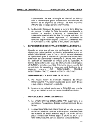 MANUAL DE CRIMINALISTICA INTRODUCCION A LA CRIMINALISTICA 
785 
Especializado de Alta Tecnología, se realizará en fecha y hora a determinarse, previa coordinación, levantándose sal término de la diligencia de entrega el Acta respectiva (ANEXO 06), con copia para los intervinientes. 
3. La Comisión Receptora de drogas al término de la diligencia de entrega, formulará la Nota Informativa consignando la cantidad de muestras entregadas al representante del Laboratorio especializado de Alta Tecnología, así como las novedades que pudieran registrarse. El documento se formulará según modelo adjunto (ANEXO 07); utilizando para su numeración la fecha vigente, el mes, el año y las siglas. 
H. EXPOSICION DE DROGA PARA CONFERENCIA DE PRENSA 
Cuando se tenga que ofrecer una conferencia de Prensa por algún comiso o internamiento significativo, esta será ordenada por el DIR-DIROPANDRO, para lo cual la UNICRI formulará la Orden de Operaciones para el traslado al lugar previamente señalado. Esta orden de Operaciones se entregará al CMDTE.PNP Jefe de la comisión de Recepción de Drogas para su ejecución. Al término de la conferencia y luego del internamiento de la droga en el BUNKER, formulará una Nota Informativa dando cuenta del cumplimiento del operativo la misma que será distribuida de la siguiente manera :DIR DIROPANDRO; COMAPO; INSPECTORIA; OFATEC; UNICRI; CEOPOL y ARCHIVO. 
I. INTERNAMIENTO DE MUESTRAS EN ESTUDIO : 
1. Por ningún motivo la Comisión Receptora de Drogas DIROPANDRO PNP, recibirá sustancias que no sean drogas o que éstas se encuentren en estudio. 
2. Igualmente no deberá aperturarse el BUNKER para guardar droga en calidad de custodia de efectivos PNP en tránsito. 
I. DISPOSICIONED COMPLEMENTARIAS 
1. La UNICRI-OFATEC-DIROPANDRO-PNP, supervisará a la comisión de Recepción de Drogas en el cumplimiento de sus tareas. 
2. La UNICRI-OFATEC-DIROPANDRO-PNP será la encargada de recibir los resultados de los análisis químicos realizados en las muestras de drogas tomadas según DS.Nº 001-99-IN y previa coordinación remitirá copia al DEPICIQ, DEPITID y OINF-DIROPANDRO, para las acciones correspondientes.  