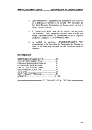 MANUAL DE CRIMINALISTICA INTRODUCCION A LA CRIMINALISTICA 
786 
3. Los Capitanes PNP representantes de la DIROPANDRO PNP en el Laboratorio Central de la DIRCRI-PNP dependen del Jefe de la Comisión de recepción de drogas, quien ejercerá el control correspondiente. 
4. El Comandante PNP Jefe de la Unidad de seguridad DIROPANDRO, PNP, designará personal PNP a fin de que brinde seguridad durante las 24:00 horas del día al Depósito Central de Drogas de la DIROPANDRO-PNP. 
5. La Unidad de Logística –OFAD-DIROPANDRO PNP, proporcionará a la Comisión de Recepción de Drogas los útiles de escritorio que requiera para el cumplimiento de su cometido. 
DISTRIBUCION 
COMAPO DIROPANDRO-PNP………………...01 
INSPECTORIA DIRECTORAL……………….....01 
OFAD-USEG-DIROPANDRO-PNP………….....01 
DIVPTID DIROPANDRO-PNP...........................01 
OFATEC DIROPANDRO-PNP...........................01 
UNICRI DIROPANDRO-PNP.............................01 
JEFE CRD....................................................... .01 
SERV. PESAJE Y ANALISIS……………………01 
ARCHIVO………………………………………...01/09. 
---------------------------------------- ES COPIA FIEL DE SU ORIGINAL-------------------  
