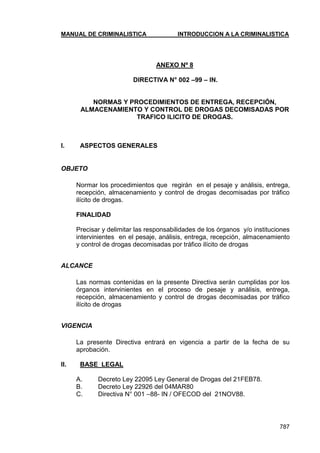 MANUAL DE CRIMINALISTICA INTRODUCCION A LA CRIMINALISTICA 
787 
ANEXO Nº 8 
DIRECTIVA N° 002 –99 – IN. 
NORMAS Y PROCEDIMIENTOS DE ENTREGA, RECEPCIÓN, ALMACENAMIENTO Y CONTROL DE DROGAS DECOMISADAS POR TRAFICO ILICITO DE DROGAS. 
I. ASPECTOS GENERALES 
OBJETO 
Normar los procedimientos que regirán en el pesaje y análisis, entrega, recepción, almacenamiento y control de drogas decomisadas por tráfico ilícito de drogas. 
FINALIDAD 
Precisar y delimitar las responsabilidades de los órganos y/o instituciones intervinientes en el pesaje, análisis, entrega, recepción, almacenamiento y control de drogas decomisadas por tráfico ilícito de drogas 
ALCANCE 
Las normas contenidas en la presente Directiva serán cumplidas por los órganos intervinientes en el proceso de pesaje y análisis, entrega, recepción, almacenamiento y control de drogas decomisadas por tráfico ilícito de drogas 
VIGENCIA 
La presente Directiva entrará en vigencia a partir de la fecha de su aprobación. 
II. BASE LEGAL 
A. Decreto Ley 22095 Ley General de Drogas del 21FEB78. 
B. Decreto Ley 22926 del 04MAR80 
C. Directiva N° 001 –88- IN / OFECOD del 21NOV88. 
 