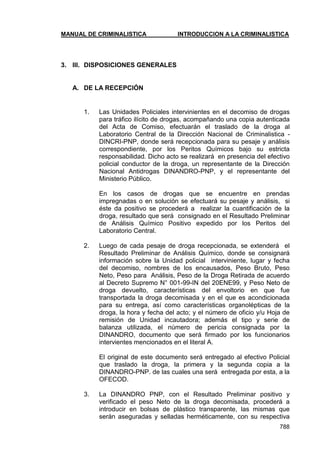 MANUAL DE CRIMINALISTICA INTRODUCCION A LA CRIMINALISTICA 
788 
3. III. DISPOSICIONES GENERALES 
A. DE LA RECEPCIÓN 
1. Las Unidades Policiales intervinientes en el decomiso de drogas para tráfico ilícito de drogas, acompañando una copia autenticada del Acta de Comiso, efectuarán el traslado de la droga al Laboratorio Central de la Dirección Nacional de Criminalistica - DINCRI-PNP, donde será recepcionada para su pesaje y análisis correspondiente, por los Peritos Químicos bajo su estricta responsabilidad. Dicho acto se realizará en presencia del efectivo policial conductor de la droga, un representante de la Dirección Nacional Antidrogas DINANDRO-PNP, y el representante del Ministerio Público. 
En los casos de drogas que se encuentre en prendas impregnadas o en solución se efectuará su pesaje y análisis, si éste da positivo se procederá a realizar la cuantificación de la droga, resultado que será consignado en el Resultado Preliminar de Análisis Químico Positivo expedido por los Peritos del Laboratorio Central. 
2. Luego de cada pesaje de droga recepcionada, se extenderá el Resultado Preliminar de Análisis Químico, donde se consignará información sobre la Unidad policial interviniente, lugar y fecha del decomiso, nombres de los encausados, Peso Bruto, Peso Neto, Peso para Análisis, Peso de la Droga Retirada de acuerdo al Decreto Supremo N° 001-99-IN del 20ENE99, y Peso Neto de droga devuelto, características del envoltorio en que fue transportada la droga decomisada y en el que es acondicionada para su entrega, así como características organolépticas de la droga, la hora y fecha del acto; y el número de oficio y/u Hoja de remisión de Unidad incautadora; además el tipo y serie de balanza utilizada, el número de pericia consignada por la DINANDRO, documento que será firmado por los funcionarios intervientes mencionados en el literal A. 
El original de este documento será entregado al efectivo Policial que traslado la droga, la primera y la segunda copia a la DINANDRO-PNP. de las cuales una será entregada por esta, a la OFECOD. 
3. La DINANDRO PNP, con el Resultado Preliminar positivo y verificado el peso Neto de la droga decomisada, procederá a introducir en bolsas de plástico transparente, las mismas que serán aseguradas y selladas herméticamente, con su respectiva  