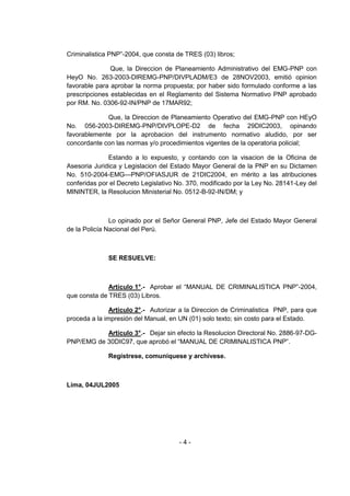- 4 - 
Criminalistica PNP‖-2004, que consta de TRES (03) libros; 
Que, la Direccion de Planeamiento Administrativo del EMG-PNP con HeyO No. 263-2003-DIREMG-PNP/DIVPLADM/E3 de 28NOV2003, emitió opinion favorable para aprobar la norma propuesta; por haber sido formulado conforme a las prescripciones establecidas en el Reglamento del Sistema Normativo PNP aprobado por RM. No. 0306-92-IN/PNP de 17MAR92; 
Que, la Direccion de Planeamiento Operativo del EMG-PNP con HEyO No. 056-2003-DIREMG-PNP/DIVPLOPE-D2 de fecha 29DIC2003, opinando favorablemente por la aprobacion del instrumento normativo aludido, por ser concordante con las normas y/o procedimientos vigentes de la operatoria policial; 
Estando a lo expuesto, y contando con la visacion de la Oficina de Asesoria Juridica y Legislacion del Estado Mayor General de la PNP en su Dictamen No. 510-2004-EMG—PNP/OFIASJUR de 21DIC2004, en mérito a las atribuciones conferidas por el Decreto Legislativo No. 370, modificado por la Ley No. 28141-Ley del MININTER, la Resolucion Ministerial No. 0512-B-92-IN/DM; y 
Lo opinado por el Señor General PNP, Jefe del Estado Mayor General de la Policía Nacional del Perú. 
SE RESUELVE: 
Artículo 1°.- Aprobar el ―MANUAL DE CRIMINALISTICA PNP‖-2004, que consta de TRES (03) Libros. 
Artículo 2°.- Autorizar a la Direccion de Criminalistica PNP, para que proceda a la impresión del Manual, en UN (01) solo texto; sin costo para el Estado. 
Artículo 3°.- Dejar sin efecto la Resolucion Directoral No. 2886-97-DG- PNP/EMG de 30DIC97, que aprobó el ―MANUAL DE CRIMINALISTICA PNP‖. 
Regístrese, comuníquese y archívese. 
Lima, 04JUL2005 
 