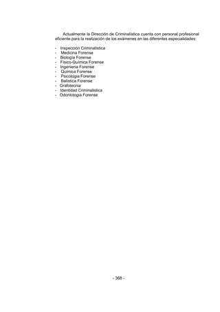 - 368 - 
Actualmente la Dirección de Criminalística cuenta con personal profesional eficiente para la realización de los exámenes en las diferentes especialidades: 
- Inspección Criminalística 
- Medicina Forense 
- Biología Forense 
- Físico-Química Forense 
- Ingenieria Forense 
- Quimica Forense 
- Psicologia Forense 
- Balística Forense 
- Grafotecnia 
- Identidad Criminalistica 
- Odontologia Forense 
 