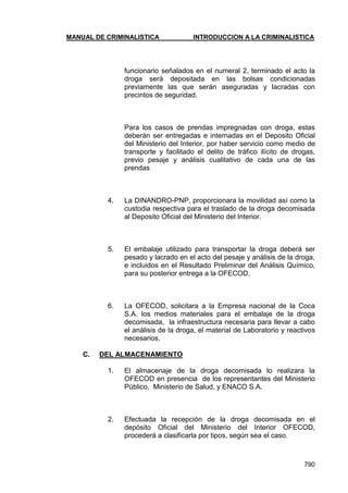 MANUAL DE CRIMINALISTICA INTRODUCCION A LA CRIMINALISTICA 
790 
funcionario señalados en el numeral 2, terminado el acto la droga será depositada en las bolsas condicionadas previamente las que serán aseguradas y lacradas con precintos de seguridad. 
Para los casos de prendas impregnadas con droga, estas deberán ser entregadas e internadas en el Deposito Oficial del Ministerio del Interior, por haber servicio como medio de transporte y facilitado el delito de tráfico ilícito de drogas, previo pesaje y análisis cualitativo de cada una de las prendas 
4. La DINANDRO-PNP, proporcionara la movilidad así como la custodia respectiva para el traslado de la droga decomisada al Deposito Oficial del Ministerio del Interior. 
5. El embalaje utilizado para transportar la droga deberá ser pesado y lacrado en el acto del pesaje y análisis de la droga, e incluidos en el Resultado Preliminar del Análisis Químico, para su posterior entrega a la OFECOD. 
6. La OFECOD, solicitara a la Empresa nacional de la Coca S.A. los medios materiales para el embalaje de la droga decomisada, la infraestructura necesaria para llevar a cabo el análisis de la droga, el material de Laboratorio y reactivos necesarios. 
C. DEL ALMACENAMIENTO 
1. El almacenaje de la droga decomisada lo realizara la OFECOD en presencia de los representantes del Ministerio Público, Ministerio de Salud, y ENACO S.A. 
2. Efectuada la recepción de la droga decomisada en el depósito Oficial del Ministerio del Interior OFECOD, procederá a clasificarla por tipos, según sea el caso. 
 