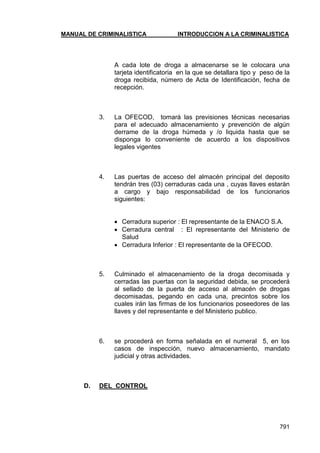 MANUAL DE CRIMINALISTICA INTRODUCCION A LA CRIMINALISTICA 
791 
A cada lote de droga a almacenarse se le colocara una tarjeta identificatoria en la que se detallara tipo y peso de la droga recibida, número de Acta de Identificación, fecha de recepción. 
3. La OFECOD, tomará las previsiones técnicas necesarias para el adecuado almacenamiento y prevención de algún derrame de la droga húmeda y /o liquida hasta que se disponga lo conveniente de acuerdo a los dispositivos legales vigentes 
4. Las puertas de acceso del almacén principal del deposito tendrán tres (03) cerraduras cada una , cuyas llaves estarán a cargo y bajo responsabilidad de los funcionarios siguientes: 
 Cerradura superior : El representante de la ENACO S.A. 
 Cerradura central : El representante del Ministerio de Salud 
 Cerradura Inferior : El representante de la OFECOD. 
5. Culminado el almacenamiento de la droga decomisada y cerradas las puertas con la seguridad debida, se procederá al sellado de la puerta de acceso al almacén de drogas decomisadas, pegando en cada una, precintos sobre los cuales irán las firmas de los funcionarios poseedores de las llaves y del representante e del Ministerio publico. 
6. se procederá en forma señalada en el numeral 5, en los casos de inspección, nuevo almacenamiento, mandato judicial y otras actividades. 
D. DEL CONTROL 
 
