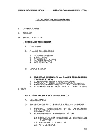 MANUAL DE CRIMINALISTICA INTRODUCCION A LA CRIMINALISTICA 
795 
TOXICOLOGIA Y QUIMICA FORENSE 
I. GENERALIDADES 
II. ALCANCE 
III. AREAS PERICIALES 
- SECCION DE TOXICOLOGIA 
A. CONCEPTO 
B. ANALISIS TOXICOLOGICO 
1. TOMA DE MUESTRA 
2. EXTRACCION 
3. ANALISIS CUALITATIVO 
4. LOS RESULTADOS 
C. DOSAJE ETILICO 
1. MUESTRAS DESTINADAS AL EXAMEN TOXICOLOGICO Y DOSAJE ETILICO 
2. ANALISIS PRELIMINAR O DE ORIENTACION 
3. ANALISIS CUANTITATIVO (ESPECTROFOTOMETRICO) 
4. CONTRAMUESTRAS PARA ANALISIS TOXI- DOSAJE ETILICO 
- SECCION DE PESAJE Y ANALISIS DE DROGAS 
A. GENERALIDADES 
D. SECUENCIA DEL ACTO DE PESAJE Y ANÁLISIS DE DROGAS 
1. PERSONAL INTERVINIENTE EN EL LABORATORIO CRIMINALISTICO 
2. ACTO DE PESAJE Y ANALISIS DE DROGAS 
2.1 DOCUMENTACIÓN REQUERIDA AL RECEPCIONAR LA MUESTRA 
2.2 RECEPCION DE LA MUESTRA 
2.3. ACTO DE PESAJE  