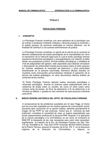 MANUAL DE CRIMINALISTICA INTRODUCCION A LA CRIMINALISTICA 
797 
TITULO V 
PSICOLOGIA FORENSE 
I. CONCEPTO 
La Psicología Forense constituye una rama aplicativa de la psicología que se orienta a esclarecer mediante métodos y técnicas propias la conducta y el estado psíquico de personas implicadas en hechos delictivos, con la finalidad de contribuir a una correcta administración de justicia. 
La Psicología Forense constituye un aporte de la ciencia de la conducta al derecho estableciendo las bases psicológicas de la imputabilidad así como el mecanismo de la intención legal para lo cual el perito psicólogo forense estudia los fenómenos psicológicos y psicopatológicos con relación al delito desde una perspectiva jurídica, formula perfiles psicológicos y establece el nivel de peligrosidad del agresor, está capacitado para detectar simulación y disimulación de enfermedad mental pronunciarse sobre el daño psíquico en víctimas, establecer la veracidad del testimonio y otros practicados directamente en la persona examinada: Asimismo efectúa estudios en muestras como manuscritos pronunciándose mediante la aplicación de la técnica del análisis grafológico; en otros documentos efectúa análisis de contenido de los mismos. 
El Perito Psicólogo Forense además realiza necropsia psicológica o entrevista psicológica forense en diversos casos especialmente ante la existencia de dudas sobre un suicidio, así como en otros casos como compra venta de bienes, de firma de testamento a fin de determinar si el firmante ya falleció. o gozaba en ese momento de salud psíquica suficiente para tal fin. 
II. BREVE RESEÑA HISTORICA DEL DPTO. DE PSICOLOGIA FORENSE 
A consecuencia de los problemas suscitados por el caso Poggi, el mismo que fue muy bien explotado por los medios pasivos de comunicación social, causando gran conmoción en la opinión pública, dañando grandemente la imagen de las FFPP en ese entonces, motivó que el comando de esta Institución, considere la necesidad de crear un órgano especializado que brinde asesoramiento profesional al personal PNP respecto a la aplicación de la ciencia psicológica a la criminalística; es así como se comisionó al EMG.PIP la búsqueda de las vías necesarias para cubrir esta necesidad, sugiriéndose la creación de la Div. de Psicología Forense con Dec. Nro. 172 del 16JUN88 el Sr. Tnte Gral FFPP Fernando REYES ROCA Director de la Policía Técnica, autorizó la inclusión de la Div. PS. F. en la estructura orgánica de la Dirección de Criminalística y dispuso su  