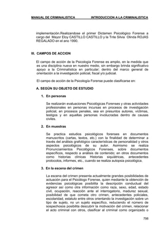 MANUAL DE CRIMINALISTICA INTRODUCCION A LA CRIMINALISTICA 
798 
implementación.Realizandose el primer Dictamen Psicológico Forense a cargo del Mayor Eloy CASTILLO CASTILLO y la Tnte Silvia Olinda ROJAS REGALADO en el ano 1990. 
III. CAMPOS DE ACCION 
El campo de acción de la Psicología Forense es amplio, en la medida que es una disciplina nueva en nuestro medio, sin embargo brinda significativo apoyo a la Criminalística en particular; dentro del marco general de orientación a la investigación policial, fiscal y/o judicial. 
El campo de acción de la Psicología Forense puede clasificarse en: 
A. SEGÚN SU OBJETO DE ESTUDIO 
1. En personas 
Se realizarán evaluaciones Psicológicas Forenses y otras actividades profesionales en personas incursas en procesos de investigación policial, en procesos penales, sea en presuntos autores, víctimas, testigos y en aquellas personas involucradas dentro de causas civiles. 
2. En muestras 
Se practica estudios psicológicos forenses en documentos manuscritos (cartas, textos, etc.) con la finalidad de determinar a través del análisis grafológico características de personalidad y otros aspectos psicológicos de su autor. Asimismo se realiza Pronunciamientos Psicológicos Forenses, sobre documentos específicos, respecto a análisis de contenido; en otros documentos como historias clínicas Historias siquiátricas, antecedentes protocolos, informes, etc., cuando se realiza autopsia psicológica. 
3. En la escena del crimen 
La escena del crimen presenta actualmente grandes posibilidades de actuación para el Psicólogo Forense, quien mediante la obtención de evidencias psicológicas posibilita la descripción conductual del agresor así como otra información como raza, sexo, edad, estado civil, ocupación, reacción ante el interrogatorio, madurez sexual, posibilidad de que cometa otro crimen, antecedentes policiales, escolaridad, estatuto entre otros orientando la investigación sobre un tipo de sujeto, no un sujeto específico, reduciendo el número de sospechosos posibilita descubrir la motivación del crimen, relacionar el acto criminal con otros, clasificar al criminal como organizado o  