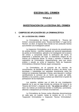 - 369 - 
ESCENA DEL CRIMEN 
TITULO I 
INVESTIGACION EN LA ESCENA DEL CRIMEN 
I. CAMPOS DE APLICACIÓN DE LA CRIMINALÍSTICA 
A. EN LA ESCENA DEL CRIMEN 
La Criminalística de Campo, comprende la ―Escena del Crimen‖, conocido también como ―Escena del Delito‖ o ―Lugar de los Hechos‖, es decir, el espacio físico donde se han producido hechos que ameritan una investigación policial. 
La Inspeccion Criminalistica, es el conjunto de procedimientos de carácter técnico - científico realizado por personal especializado de peritos en Criminalística, aplicado a la investigación de la escena del crimen; y comprende desde la verificación del hecho, el aislamiento y protección del lugar, el tratamiento integral de los indicios y/o evidencias físicas, su recojo y remisión o traslado al Laboratorio de Criminalística, respectivamente, para que previo análisis o estudio se emita el respectivo Parte de Inspección Criminalística o Dictamen Pericial, según corresponda. 
La Criminalistica, es el conjunto de de ciencias, de conocimientos, de disciplinas cientificas de artes y de oficios, cuya tecnologia y metodologia son aplicadas directamente sobre los indicios y/o evidencias materiales o fisicas, para descubrir o verificar cientificamente la comision de un hecho que puede ser delito. Identifica a los autores y aporta pruebas que determinen el grado de participacion de los implicados. 
Los expertos, señalan que el éxito de una investigación depende de lo que se haga durante las primeras 24 horas en la ―Escena del Crimen‖ y después de ello ―las pistas se enfrían”; es decir, los indicios y/o evidencias tienden a modificarse, aumentarse, alterarse o desaparecer por diversas circunstancias. 
La Crimnalistica de Campo recibe diferentes denominaciones en cada pais, en nuestro, recibe el nombre de I.C. o I.T.C. ―Inspección Criminalística o Inspección Técnico Criminalística‖,  