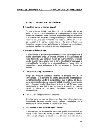 MANUAL DE CRIMINALISTICA INTRODUCCION A LA CRIMINALISTICA 
800 
C. SEGUN EL CASO DE ESTUDIO PERICIAL 
1. En delitos contra la libertad sexual 
En este apartado habrá que distinguir dos tipologías básicas, en cuanto la pericia pueda versar tanto sobre supuestas víctimas como supuestos agresores: niños y adultos. El cual servirá para determinar si la víctima esta afectada psicológicamente por haber sido víctima de abuso sexual o esta mintiendo y se hace la víctima; en caso de los agresores la pericia psicológica es de gran utilidad para determinar características psicológicas e indicadores conductuales que hacen proclive a un sujeto a cometer abuso sexual. 
2. En delitos de homicidio 
El homicidio es la acción de atentar contra la vida de una persona; el criterio psicológico exige un análisis profundo e individualizado del sujeto homicida. Los alienados matan de diversa manera, según su cuadro mental. Es necesario que el perito psicólogo forense vaya al lugar del hecho para observar la escena del crimen, recoja evidencia psicológica y otras actividades a fin de asesorar en forma más objetiva. 
3. En casos de drogodependencia 
Droga es cualquier sustancia material o sintética que al ser administrada al organismo lo altera provocando modificaciones comportamentales. Existe la comprobación que el abuso de drogas causa desestructuración de la personalidad, adicción, problemas de salud y deterioro en el nivel de funcionamiento social. Teniendo como antecedente el alto índice de fármaco-dependencia en nuestro medio, la actuación del perito psicólogo forense se hace imprescindible. 
4. En casos de trastorno mental o insania 
En estos casos se trata de determinar la posible influencia que un determinado trastorno mental (como variable moduladora de la conducta) ha podido tener en la comisión del delito. 
5. En casos de abuso y maltrato psicológico 
El problema de los malos tratos en el niño, púber o adolescente, es de alto índice en nuestro medio, siendo cada vez mayor el maltrato emocional, psicológico y el abuso sexual. En estos casos se requiere  