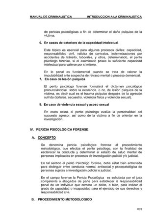 MANUAL DE CRIMINALISTICA INTRODUCCION A LA CRIMINALISTICA 
801 
de pericias psicológicas a fin de determinar el daño psíquico de la víctima. 
6. En casos de deterioro de la capacidad intelectual 
Este tópico es esencial para algunos procesos civiles: capacidad, responsabilidad civil, validez de contratos, indemnizaciones por accidentes de tránsito, laborales, y otros, determinando, el perito psicólogo forense, si el examinado posee la suficiente capacidad intelectual para valerse por sí mismo. 
En lo penal es fundamental cuando se trata de valorar la imputabilidad ante sospecha de retraso mental o proceso demencial. 
7. En caso de lesión psíquica 
El perito psicólogo forense formulará el dictamen psicológico pronunciándose sobre la existencia, o no, de lesión psíquica de la víctima, es decir cual es el trauma psíquico después de la agresión sufrida (torturas, secuestro, violencia física y violencia sexual). 
8. En caso de violencia sexual y acoso sexual 
En estos casos el perito psicólogo evalúa la personalidad del supuesto agresor, así como de la víctima a fin de orientar en la investigación. 
IV. PERICIA PSICOLOGICA FORENSE 
A. CONCEPTO 
Se denomina pericia psicológica forense al procedimiento metodológico, que efectúa el perito psicólogo, con la finalidad de esclarecer la conducta y determinar el estado de salud mental de personas implicadas en procesos de investigación policial y/o judicial. 
En tal sentido el perito Psicólogo forense, debe estar bien entrenado para distinguir entre conducta normal, antisocial y psicopatológica de personas sujetas a investigación policial o judicial. 
En el campo forense la Pericia Psicológica es solicitada por el juez competente o abogados de parte para establecer la responsabilidad penal de un individuo que comete un delito, o bien, para indicar el grado de capacidad o incapacidad para el ejercicio de sus derechos y responsabilidad civil. 
B. PROCEDIMIENTO METODOLOGICO 
 