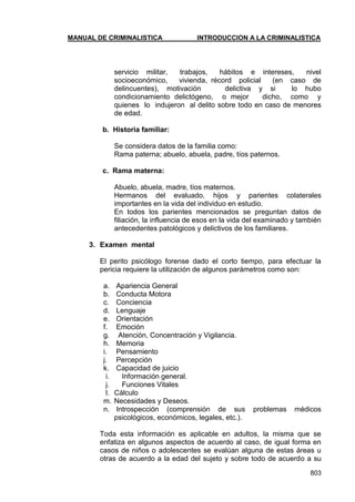MANUAL DE CRIMINALISTICA INTRODUCCION A LA CRIMINALISTICA 
803 
servicio militar, trabajos, hábitos e intereses, nivel socioeconómico, vivienda, récord policial (en caso de delincuentes), motivación delictiva y si lo hubo condicionamiento delictógeno, o mejor dicho, como y quienes lo indujeron al delito sobre todo en caso de menores de edad. 
b. Historia familiar: 
Se considera datos de la familia como: 
Rama paterna; abuelo, abuela, padre, tíos paternos. 
c. Rama materna: 
Abuelo, abuela, madre, tíos maternos. 
Hermanos del evaluado, hijos y parientes colaterales importantes en la vida del individuo en estudio. 
En todos los parientes mencionados se preguntan datos de filiación, la influencia de esos en la vida del examinado y también antecedentes patológicos y delictivos de los familiares. 
3. Examen mental 
El perito psicólogo forense dado el corto tiempo, para efectuar la pericia requiere la utilización de algunos parámetros como son: 
a. Apariencia General 
b. Conducta Motora 
c. Conciencia 
d. Lenguaje 
e. Orientación 
f. Emoción 
g. Atención, Concentración y Vigilancia. 
h. Memoria 
i. Pensamiento 
j. Percepción 
k. Capacidad de juicio 
i. Información general. 
j. Funciones Vitales 
l. Cálculo 
m. Necesidades y Deseos. 
n. Introspección (comprensión de sus problemas médicos psicológicos, económicos, legales, etc.). 
Toda esta información es aplicable en adultos, la misma que se enfatiza en algunos aspectos de acuerdo al caso, de igual forma en casos de niños o adolescentes se evalúan alguna de estas áreas u otras de acuerdo a la edad del sujeto y sobre todo de acuerdo a su  