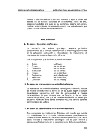 MANUAL DE CRIMINALISTICA INTRODUCCION A LA CRIMINALISTICA 
805 
muerte u otro en relación a un acto criminal o legal a través del estudio de las huellas psíquicas en documentos, obras de arte, espacios habitados a lo largo de su existencia, escena del crimen, relatos y testimonios de personas del entorno y de todo elemento que pueda brindar información veraz del caso. 
Foto ahorcado 
2. En casos de análisis grafológico 
La utilización del análisis grafológico requiere profundos conocimientos de la técnica y el empleo de la metodología adecuada en la aplicación, calificación e interpretación del instrumento, el mismo que se fundamenta en ocho géneros. 
Los ocho géneros que estudian la personalidad son: 
a. Orden (del texto) 
b. Forma (de las letras) 
c. Dimensión (de las letras) 
d. Inclinación (de las letras) 
e. Presión (de la escritura) 
f. Continuidad (entre las letras) 
g. Velocidad (de la escritura) 
h. Dirección (de las líneas) 
3. En casos de pronunciamiento psicológico forense 
La realización de Pronunciamientos Psicológicos Forenses, resulta de mucha utilidad porque a través de él, se puede llegar a realizar diagnósticos presuntivos del tipo de personalidad, o rasgos característicos de una persona que ya feneció, o de un texto manuscrito (suicidio), del que se pretende esclarecer un hecho y/o situación. Asimismo sirve como elemento de juicio para la correcta administración de justicia. 
4. En casos de determinar la veracidad del testimonio 
Son numerosas las Instituciones Policiales del mundo que cuenta con profesionales de la conducta, quienes asesoran para determinar la veracidad del testimonio, debemos señalar que en muchos casos estas técnicas e instrumento psicológico son de gran utilidad y aportan significativamente en el esclarecimiento de hechos delictivos. 
 