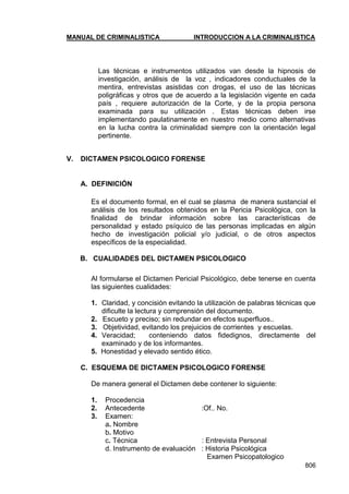 MANUAL DE CRIMINALISTICA INTRODUCCION A LA CRIMINALISTICA 
806 
Las técnicas e instrumentos utilizados van desde la hipnosis de investigación, análisis de la voz , indicadores conductuales de la mentira, entrevistas asistidas con drogas, el uso de las técnicas poligráficas y otros que de acuerdo a la legislación vigente en cada país , requiere autorización de la Corte, y de la propia persona examinada para su utilización . Estas técnicas deben irse implementando paulatinamente en nuestro medio como alternativas en la lucha contra la criminalidad siempre con la orientación legal pertinente. 
V. DICTAMEN PSICOLOGICO FORENSE 
A. DEFINICIÓN 
Es el documento formal, en el cual se plasma de manera sustancial el análisis de los resultados obtenidos en la Pericia Psicológica, con la finalidad de brindar información sobre las características de personalidad y estado psíquico de las personas implicadas en algún hecho de investigación policial y/o judicial, o de otros aspectos específicos de la especialidad. 
B. CUALIDADES DEL DICTAMEN PSICOLOGICO 
Al formularse el Dictamen Pericial Psicológico, debe tenerse en cuenta las siguientes cualidades: 
1. Claridad, y concisión evitando la utilización de palabras técnicas que dificulte la lectura y comprensión del documento. 
2. Escueto y preciso; sin redundar en efectos superfluos.. 
3. Objetividad, evitando los prejuicios de corrientes y escuelas. 
4. Veracidad; conteniendo datos fidedignos, directamente del examinado y de los informantes. 
5. Honestidad y elevado sentido ético. 
C. ESQUEMA DE DICTAMEN PSICOLOGICO FORENSE 
De manera general el Dictamen debe contener lo siguiente: 
1. Procedencia 
2. Antecedente :Of.. No. 
3. Examen: 
a. Nombre 
b. Motivo 
c. Técnica : Entrevista Personal 
d. Instrumento de evaluación : Historia Psicológica 
Examen Psicopatologico  