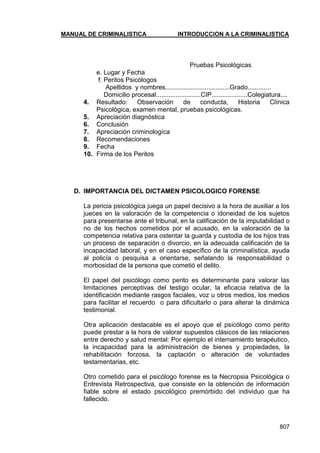 MANUAL DE CRIMINALISTICA INTRODUCCION A LA CRIMINALISTICA 
807 
Pruebas Psicológicas 
e. Lugar y Fecha 
f. Peritos Psicólogos 
Apellidos y nombres....................................Grado............. 
Domicilio procesal.........................CIP....................Colegiatura.... 
4. Resultado: Observación de conducta, Historia Clínica Psicológica, examen mental, pruebas psicológicas. 
5. Apreciación diagnóstica 
6. Conclusión 
7. Apreciación criminologíca 
8. Recomendaciones 
9. Fecha 
10. Firma de los Peritos 
D. IMPORTANCIA DEL DICTAMEN PSICOLOGICO FORENSE 
La pericia psicológica juega un papel decisivo a la hora de auxiliar a los jueces en la valoración de la competencia o idoneidad de los sujetos para presentarse ante el tribunal, en la calificación de la imputabilidad o no de los hechos cometidos por el acusado, en la valoración de la competencia relativa para ostentar la guarda y custodia de los hijos tras un proceso de separación o divorcio, en la adecuada calificación de la incapacidad laboral, y en el caso específico de la criminalística, ayuda al policía o pesquisa a orientarse, señalando la responsabilidad o morbosidad de la persona que cometió el delito. 
El papel del psicólogo como perito es determinante para valorar las limitaciones perceptivas del testigo ocular, la eficacia relativa de la identificación mediante rasgos faciales, voz u otros medios, los medios para facilitar el recuerdo o para dificultarlo o para alterar la dinámica testimonial. 
Otra aplicación destacable es el apoyo que el psicólogo como perito puede prestar a la hora de valorar supuestos clásicos de las relaciones entre derecho y salud mental: Por ejemplo el internamiento terapéutico, la incapacidad para la administración de bienes y propiedades, la rehabilitación forzosa, la captación o alteración de voluntades testamentarias, etc. 
Otro cometido para el psicólogo forense es la Necropsia Psicológica o Entrevista Retrospectiva, que consiste en la obtención de información fiable sobre el estado psicológico premórbido del individuo que ha fallecido. 
 