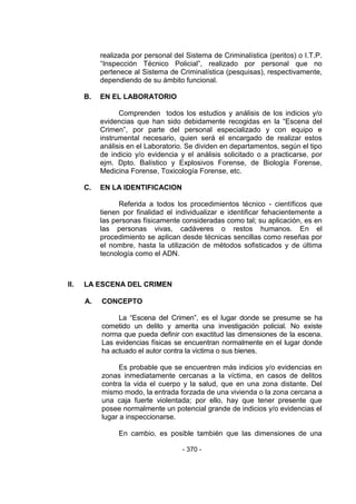 - 370 - 
realizada por personal del Sistema de Criminalística (peritos) o I.T.P. ―Inspección Técnico Policial‖, realizado por personal que no pertenece al Sistema de Criminalística (pesquisas), respectivamente, dependiendo de su ámbito funcional. 
B. EN EL LABORATORIO 
Comprenden todos los estudios y análisis de los indicios y/o evidencias que han sido debidamente recogidas en la ―Escena del Crimen‖, por parte del personal especializado y con equipo e instrumental necesario, quien será el encargado de realizar estos análisis en el Laboratorio. Se dividen en departamentos, según el tipo de indicio y/o evidencia y el análisis solicitado o a practicarse, por ejm. Dpto. Balístico y Explosivos Forense, de Biología Forense, Medicina Forense, Toxicología Forense, etc. 
C. EN LA IDENTIFICACION 
Referida a todos los procedimientos técnico - científicos que tienen por finalidad el individualizar e identificar fehacientemente a las personas físicamente consideradas como tal; su aplicación, es en las personas vivas, cadáveres o restos humanos. En el procedimiento se aplican desde técnicas sencillas como reseñas por el nombre, hasta la utilización de métodos sofisticados y de última tecnología como el ADN. 
II. LA ESCENA DEL CRIMEN 
A. CONCEPTO 
La ―Escena del Crimen‖, es el lugar donde se presume se ha cometido un delito y amerita una investigación policial. No existe norma que pueda definir con exactitud las dimensiones de la escena. Las evidencias físicas se encuentran normalmente en el lugar donde ha actuado el autor contra la victima o sus bienes. 
Es probable que se encuentren más indicios y/o evidencias en zonas inmediatamente cercanas a la víctima, en casos de delitos contra la vida el cuerpo y la salud, que en una zona distante. Del mismo modo, la entrada forzada de una vivienda o la zona cercana a una caja fuerte violentada; por ello, hay que tener presente que posee normalmente un potencial grande de indicios y/o evidencias el lugar a inspeccionarse. 
En cambio, es posible también que las dimensiones de una  