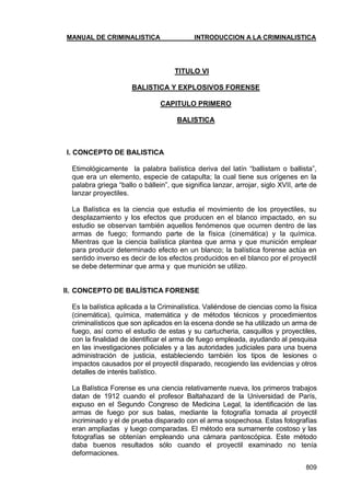 MANUAL DE CRIMINALISTICA INTRODUCCION A LA CRIMINALISTICA 
809 
TITULO VI 
BALISTICA Y EXPLOSIVOS FORENSE 
CAPITULO PRIMERO 
BALISTICA 
I. CONCEPTO DE BALISTICA 
Etimológicamente la palabra balística deriva del latín ―ballistam o ballista‖, que era un elemento, especie de catapulta; la cual tiene sus orígenes en la palabra griega ―ballo o bállein‖, que significa lanzar, arrojar, siglo XVII, arte de lanzar proyectiles. 
La Balística es la ciencia que estudia el movimiento de los proyectiles, su desplazamiento y los efectos que producen en el blanco impactado, en su estudio se observan también aquellos fenómenos que ocurren dentro de las armas de fuego; formando parte de la física (cinemática) y la química. Mientras que la ciencia balística plantea que arma y que munición emplear para producir determinado efecto en un blanco; la balística forense actúa en sentido inverso es decir de los efectos producidos en el blanco por el proyectil se debe determinar que arma y que munición se utilizo. 
II. CONCEPTO DE BALÍSTICA FORENSE 
Es la balística aplicada a la Criminalística. Valiéndose de ciencias como la física (cinemática), química, matemática y de métodos técnicos y procedimientos criminalísticos que son aplicados en la escena donde se ha utilizado un arma de fuego, así como el estudio de estas y su cartucheria, casquillos y proyectiles, con la finalidad de identificar el arma de fuego empleada, ayudando al pesquisa en las investigaciones policiales y a las autoridades judiciales para una buena administración de justicia, estableciendo también los tipos de lesiones o impactos causados por el proyectil disparado, recogiendo las evidencias y otros detalles de interés balístico. 
La Balística Forense es una ciencia relativamente nueva, los primeros trabajos datan de 1912 cuando el profesor Baltahazard de la Universidad de París, expuso en el Segundo Congreso de Medicina Legal, la identificación de las armas de fuego por sus balas, mediante la fotografía tomada al proyectil incriminado y el de prueba disparado con el arma sospechosa. Estas fotografías eran ampliadas y luego comparadas. El método era sumamente costoso y las fotografías se obtenían empleando una cámara pantoscópica. Este método daba buenos resultados sólo cuando el proyectil examinado no tenía deformaciones.  