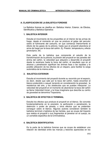 MANUAL DE CRIMINALISTICA INTRODUCCION A LA CRIMINALISTICA 
810 
A. CLASIFICACION DE LA BALISTICA FORENSE 
La Balística forense se clasifica en: Balística Interior, Exterior, de Efectos, Identificativa y Balística Operativa: 
1. BALISTICA INTERIOR 
Estudia el movimiento de los proyectiles en el interior de las armas de fuego, desde el momento en que se produce el golpe del percutor sobre el fulminante del cartucho, en que comienza interiormente el efecto de los gases de la pólvora, hasta que el proyectil abandona el arma de fuego por la boca del cañón. Ej. Presión, temperatura y efecto giroscópico, etc. 
Esta parte de la balística que comprende el estudio de la transformación de la pólvora, la presión del proyectil en las paredes del ánima del cañón, la velocidad que adquiere y desarrolla el proyectil desde la recámara hasta la boca del cañón, el resultado que en el alcance y penetración significan las ánimas lisas o las rayadas y la posible utilización de los efectos de un disparo, para facilitar la carga automática de la misma arma. 
2. BALISTICA EXTERIOR 
Estudia el movimiento del proyectil durante su recorrido por el espacio, es decir, desde que sale por la boca del cañón, hasta encontrar el blanco pretendido o casual; teniendo en consideración la gravedad, la resistencia del aire, y los obstáculos que se puedan interponer. La velocidad del proyectil en el momento de abandonar la boca del cañón se llama Velocidad Inicial, y la línea imaginaria que describe su centro de gravedad se denomina Trayectoria. 
3. BALÍSTICA DE EFECTOS O TERMINAL 
Estudia los efectos que produce el proyectil en el blanco. Se concreta fundamentalmente en la precisión, la perforación o penetración, la detención o poder de parada, u otros efectos que se pretendan conseguir sobre el blanco. Algunos autores consideran también la balística terminal o balística de las heridas, que se ocupa del trayecto que realiza el proyectil o sus fragmentos al penetrar en el cuerpo, es un cometido especifico de la Criminalística. 
4. BALÍSTICA IDENTIFICATIVA 
Es la parte de la balística forense que se ocupa de establecer una relación de identidad entre las marcas y lesiones aparecidas en los  