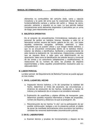 MANUAL DE CRIMINALISTICA INTRODUCCION A LA CRIMINALISTICA 
811 
elementos no combustibles del cartucho (bala, vaina y cápsula iniciadora) y la parte del arma que ha ocasionado dichas lesiones, fundamentalmente campos y estrías del cañón y bloque de cierre, percutor, extractor y expulsor en su caso. Lo que permite realizar comparaciones entre elementos disparados o percutidos por un arma de fuego, para relacionarlos entre sí 
5. BALÍSTICA OPERATIVA 
Es el conjunto de procedimientos Criminálisticos realizados por el personal de peritos en balística forense, llevadas a cabo en el laboratorio central, escena del hecho, galería de tiro, etc., con todas aquellas evidencias recogidas, remitidas, obtenidas u otras compatibles que se puedan utilizar y que tengan interés balístico, y que no se encuentran enmarcadas dentro de la balística interior, exterior, de efectos o identificativa, facilitando y complementando de esta manera la realización de los exámenes, inspecciones y estudios que se requiera llevar a cabo para una determinación en su apreciación, tales como la identificación de carácter técnico y funcional de las armas y su cartuchería (adaptaciones y modificaciones), la restauración de su número de serie, las pruebas de disparos experimentales y todos aquellos procedimientos necesarios para su adecuada labor. 
B. LABOR PERICIAL 
La labor pericial del Departamento de Balística Forense se puede agrupar en tres niveles: 
1. EN EL LUGAR DEL HECHO 
a. Inspección técnico balística, a fin de comprobar la realidad del hecho, determinar el límite del escenario, las circunstancias y dinámica de producción de los hechos, localización y recojo de indicios y la realización de un croquis si se considera necesario. 
b. Exploración de superficies y objetos difíciles de transportar, para determinar posibles impactos intermedios o finales de proyectiles, número de disparos y distancia a la que se produjeron, etc. 
c. Reconstrucción de los hechos ―in situ‖ con la participación de ser posible victima-autor, testigos y con la presencia judicial, al objeto de poner de manifiesto técnicamente como ocurrieron los hechos y constatar las versiones testimoniales (reconstrucción judicial). 
2. EN EL LABORATORIO 
a. Examen técnico y pruebas de funcionamiento y disparo de las  