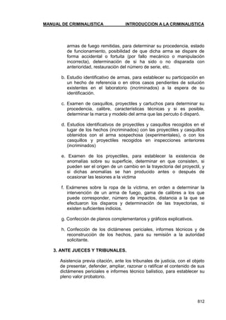 MANUAL DE CRIMINALISTICA INTRODUCCION A LA CRIMINALISTICA 
812 
armas de fuego remitidas, para determinar su procedencia, estado de funcionamiento, posibilidad de que dicha arma se dispare de forma accidental o fortuita (por fallo mecánico o manipulación incorrecta), determinación de si ha sido o no disparada con anterioridad, restauración del número de serie, etc. 
b. Estudio identificativo de armas, para establecer su participación en un hecho de referencia o en otros casos pendientes de solución existentes en el laboratorio (incriminados) a la espera de su identificación. 
c. Examen de casquillos, proyectiles y cartuchos para determinar su procedencia, calibre, características técnicas y si es posible, determinar la marca y modelo del arma que las percuto ó disparó. 
d. Estudios identificativos de proyectiles y casquillos recogidos en el lugar de los hechos (incriminados) con las proyectiles y casquillos obtenidos con el arma sospechosa (experimentales), o con los casquillos y proyectiles recogidos en inspecciones anteriores (incriminados) 
e. Examen de los proyectiles, para establecer la existencia de anomalías sobre su superficie, determinar en que consisten, si pueden ser el origen de un cambio en la trayectoria del proyectil, y si dichas anomalías se han producido antes o después de ocasionar las lesiones a la victima 
f. Exámenes sobre la ropa de la víctima, en orden a determinar la intervención de un arma de fuego, gama de calibres a los que puede corresponder, número de impactos, distancia a la que se efectuaron los disparos y determinación de las trayectorias, si existen suficientes indicios. 
g. Confección de planos complementarios y gráficos explicativos. 
h. Confección de los dictámenes periciales, informes técnicos y de reconstrucción de los hechos, para su remisión a la autoridad solicitante. 
3. ANTE JUECES Y TRIBUNALES. 
Asistencia previa citación, ante los tribunales de justicia, con el objeto de presentar, defender, ampliar, razonar o ratificar el contenido de sus dictámenes periciales e informes técnico balístico, para establecer su pleno valor probatorio. 
 