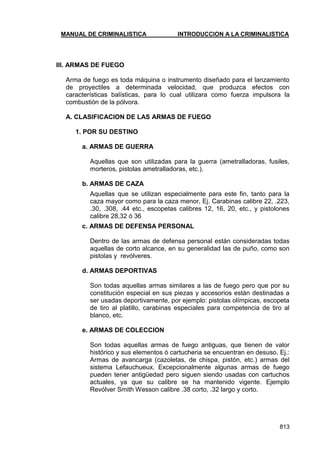 MANUAL DE CRIMINALISTICA INTRODUCCION A LA CRIMINALISTICA 
813 
III. ARMAS DE FUEGO 
Arma de fuego es toda máquina o instrumento diseñado para el lanzamiento de proyectiles a determinada velocidad, que produzca efectos con características balísticas, para lo cual utilizara como fuerza impulsora la combustión de la pólvora. 
A. CLASIFICACION DE LAS ARMAS DE FUEGO 
1. POR SU DESTINO 
a. ARMAS DE GUERRA 
Aquellas que son utilizadas para la guerra (ametralladoras, fusiles, morteros, pistolas ametralladoras, etc.). 
b. ARMAS DE CAZA 
Aquellas que se utilizan especialmente para este fin, tanto para la caza mayor como para la caza menor, Ej. Carabinas calibre 22, .223, .30, .308, .44 etc., escopetas calibres 12, 16, 20, etc., y pistolones calibre 28,32 ó 36 
c. ARMAS DE DEFENSA PERSONAL 
Dentro de las armas de defensa personal están consideradas todas aquellas de corto alcance, en su generalidad las de puño, como son pistolas y revólveres. 
d. ARMAS DEPORTIVAS 
Son todas aquellas armas similares a las de fuego pero que por su constitución especial en sus piezas y accesorios están destinadas a ser usadas deportivamente, por ejemplo: pistolas olímpicas, escopeta de tiro al platillo, carabinas especiales para competencia de tiro al blanco, etc. 
e. ARMAS DE COLECCION 
Son todas aquellas armas de fuego antiguas, que tienen de valor histórico y sus elementos ó cartucheria se encuentran en desuso. Ej.: Armas de avancarga (cazoletas, de chispa, pistón, etc.) armas del sistema Lefauchueux. Excepcionalmente algunas armas de fuego pueden tener antigüedad pero siguen siendo usadas con cartuchos actuales, ya que su calibre se ha mantenido vigente. Ejemplo Revólver Smith Wesson calibre .38 corto, .32 largo y corto. 
 