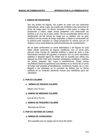 MANUAL DE CRIMINALISTICA INTRODUCCION A LA CRIMINALISTICA 
814 
f. ARMAS DETONADORAS 
Son las armas de fogueo, las cuales se usan con los cartuchos detonadores, salva o gas, los cuales son similares a los cartuchos de arma de fuego pero no llevan proyectil o bala (pero si carga de proyección y otros), estas armas presentan una obstrucción de barrera o en cruz en el tubo cañón. Se ha considerado dentro de la clasificación de las armas de fuego por su destino, por su gran similitud con las armas de fuego originales y utilizar la combustión de la pólvora para impulsar su carga proyección la misma que en un disparo a muy corta distancia ocasiona lesiones de consideración. 
No se debe confundirse un arma detonadora o de fogueo (la cual debe utilizar cartuchos de fogueo metálicos), con un arma para percutir cinta circular de material sintético o papel de ocho o mas fulminantes (revólver de juguete) ni tampoco con un arma neumática (plástico o aleación ligera de metal) que es aquella que utiliza una cápsula de GAS CO2 para impulsar perdigones sintéticos o balines de plomo pequeño tipo copa o diversiformes. Estas armas neumáticas tienen la apariencia casi idéntica en su forma de un arma de fuego real (pistolas ametralladoras, revólveres, fusiles, etc.) y han llegado a ser utilizadas en la comisión de delitos, por su forma perfecta en su imitación (teniendo incluso que rastrillarse para ser utilizadas). 
2. POR SU CALIBRE 
a. ARMAS DE GRUESO CALIBRE 
Mayor a los 75 mm. 
b. ARMAS DE MEDIANO CALIBRE 
Las de 20 a 75 mm. 
c. ARMAS DE PEQUEÑO CALIBRE 
Menores de 20 mm. 
3. POR SU SISTEMA DE CARGA 
a. ARMAS DE AVANCARGA 
Son aquellas que se cargan por la boca del cañón. 
 