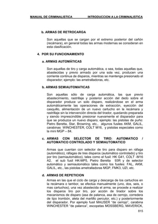 MANUAL DE CRIMINALISTICA INTRODUCCION A LA CRIMINALISTICA 
815 
b. ARMAS DE RETROCARGA 
Son aquellas que se cargan por el extremo posterior del cañón (recámara), en general todas las armas modernas se consideran en esta clasificación. 
4. POR SU FUNCIONAMIENTO 
a. ARMAS AUTOMÁTICAS 
Son aquellas de tiro y carga automática, o sea, todas aquellas que, abastecidas y previo armado por una sola vez, producen una corriente continua de disparos, mientras se mantenga presionado el disparador; ejemplo: las ametralladoras, etc. 
b. ARMAS SEMIAUTOMATICAS 
Son aquellas sólo de carga automática, las que previo abastecimiento, rastrillaje y posterior acción del dedo sobre el disparador produce un solo disparo, realizándose en el arma automáticamente las operaciones de extracción, eyección del casquillo, alimentación de un nuevo cartucho en la recámara y rastrillaje sin la intervención directa del tirador, quedando preparada y siendo imprescindible presionar nuevamente el disparador para que se produzca un nuevo disparo; ejemplo: las pistolas de puño: Pietro Beretta, Star, Browning, etc., algunos fusiles AKM, GALIL, carabinas WINCHESTER, COLT M16, y pistolas especiales como la mini MGP – 84. 
c. ARMAS CON SELECTOR DE TIRO: AUTOMATICO / AUTOMATICO CONTROLADO Y SEMIAUTOMATICO 
Armas que cuentan con selector de tiro para disparo en ráfaga (automático), ráfagas de tres disparos (automático controlado) y tiro por tiro (semiautomático), tales como el fusil: HK G41, COLT -M16 A2, el sub fusil HK-MP5, Pietro Beretta 93R y de selector automático y semiautomático tales como los fusiles: FAL, AKM, GALIL, etc., las pistolas ametralladoras MGP, FMK3, UZI, etc. 
d. ARMAS DE REPETICION 
Armas en las que el ciclo de carga y descarga de los cartuchos en la recámara o tambor, se efectúa manualmente (uno, dos, seis, o mas cartuchos), una vez abastecida el arma, se procede a realizar los disparos tiro por tiro, por acción de tirador sobre los mecanismos de disparo (asa de palanca, asa de cerrojo, corredera de tipo trombón, aleta del martillo percutor, etc.) y posteriormente del disparador. Por ejemplo fusil MAUSER ―de cerrojo‖, carabina WINCHESTER ―de palanca‖, escopetas MOSSBERG, MAVERICK,  