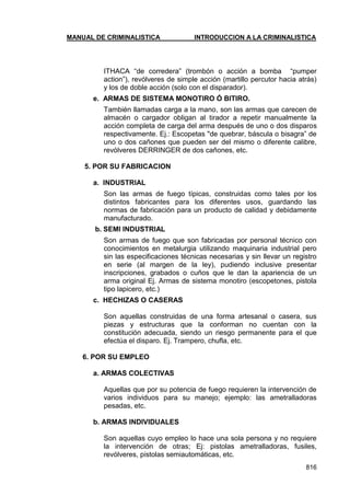 MANUAL DE CRIMINALISTICA INTRODUCCION A LA CRIMINALISTICA 
816 
ITHACA ―de corredera‖ (trombón o acción a bomba ―pumper action‖), revólveres de simple acción (martillo percutor hacia atrás) y los de doble acción (solo con el disparador). 
e. ARMAS DE SISTEMA MONOTIRO Ó BITIRO. 
También llamadas carga a la mano, son las armas que carecen de almacén o cargador obligan al tirador a repetir manualmente la acción completa de carga del arma después de uno o dos disparos respectivamente. Ej.: Escopetas "de quebrar, báscula o bisagra‖ de uno o dos cañones que pueden ser del mismo o diferente calibre, revólveres DERRINGER de dos cañones, etc. 
5. POR SU FABRICACION 
a. INDUSTRIAL 
Son las armas de fuego típicas, construidas como tales por los distintos fabricantes para los diferentes usos, guardando las normas de fabricación para un producto de calidad y debidamente manufacturado. 
b. SEMI INDUSTRIAL 
Son armas de fuego que son fabricadas por personal técnico con conocimientos en metalurgia utilizando maquinaria industrial pero sin las especificaciones técnicas necesarias y sin llevar un registro en serie (al margen de la ley), pudiendo inclusive presentar inscripciones, grabados o cuños que le dan la apariencia de un arma original Ej. Armas de sistema monotiro (escopetones, pistola tipo lapicero, etc.) 
c. HECHIZAS O CASERAS 
Son aquellas construidas de una forma artesanal o casera, sus piezas y estructuras que la conforman no cuentan con la constitución adecuada, siendo un riesgo permanente para el que efectúa el disparo. Ej. Trampero, chufla, etc. 
6. POR SU EMPLEO 
a. ARMAS COLECTIVAS 
Aquellas que por su potencia de fuego requieren la intervención de varios individuos para su manejo; ejemplo: las ametralladoras pesadas, etc. 
b. ARMAS INDIVIDUALES 
Son aquellas cuyo empleo lo hace una sola persona y no requiere la intervención de otras; Ej: pistolas ametralladoras, fusiles, revólveres, pistolas semiautomáticas, etc.  