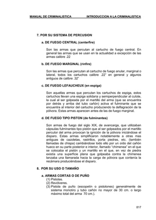 MANUAL DE CRIMINALISTICA INTRODUCCION A LA CRIMINALISTICA 
817 
7. POR SU SISTEMA DE PERCUSION 
a. DE FUEGO CENTRAL (centerfire) 
Son las armas que percutan al cartucho de fuego central. En general las armas que se usan en la actualidad a excepción de las armas calibre .22 
b. DE FUEGO MARGINAL (rinfire) 
Son las armas que percutan al cartucho de fuego anular, marginal o lateral, todos los cartuchos calibre .22‖ en general y algunos antiguos de calibre .32‖ 
c. DE FUEGO LEFAUCHEUX (en espiga) 
Son aquellas armas que percutan los cartuchos de espiga, estos cartuchos llevan una espiga solidaria y semiperpendicular al culote, la cual al ser golpeada por el martillo del arma (que se encuentra por detrás y arriba del tubo cañón) activa el fulminante que se encuentra al interior del cartucho produciendo la deflagración de la pólvora. Estas armas aparecen antes de las de fuego marginal. 
d. DE FUEGO TIPO PISTON (de fulminantes) 
Son armas de fuego del siglo XIX, de avancarga, que utilizaban cápsulas fulminantes tipo pistón que al ser golpeados por el martillo percutor del arma provocan la ignición de la pólvora iniciándose el disparo. Estas armas simplificaron notablemente a otras mas antiguas de cazoletas, rastrillos, porta piedras, etc. (también llamadas de chispa) cambiándose todo ello por un oído del cañón hueco en su parte posterior e interior, llamado ―chimenea‖ en el que se colocaba el pistón y un martillo en el que, en vez de piedra existía una superficie plana que golpeaba contra la chimenea lanzaba una llamarada hacia la carga de pólvora que contenía la recámara produciéndose el disparo. 
8. POR SU USO O TAMAÑO 
a. ARMAS CORTAS O DE PUÑO 
(1) Pistolas. 
(2) Revólveres. 
(3) Pistola de puño (escopetín o pistolones) generalmente de sistema monotiro y tubo cañón no mayor de 30 cm. o largo máximo total del arma 70 cm.). 
 