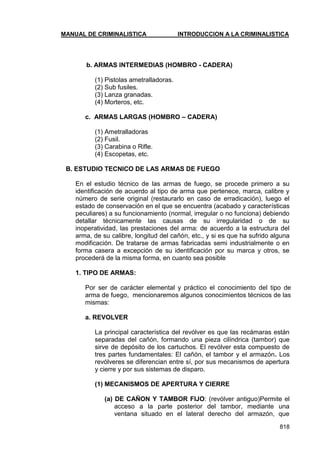 MANUAL DE CRIMINALISTICA INTRODUCCION A LA CRIMINALISTICA 
818 
b. ARMAS INTERMEDIAS (HOMBRO - CADERA) 
(1) Pistolas ametralladoras. 
(2) Sub fusiles. 
(3) Lanza granadas. 
(4) Morteros, etc. 
c. ARMAS LARGAS (HOMBRO – CADERA) 
(1) Ametralladoras 
(2) Fusil. 
(3) Carabina o Rifle. 
(4) Escopetas, etc. 
B. ESTUDIO TECNICO DE LAS ARMAS DE FUEGO 
En el estudio técnico de las armas de fuego, se procede primero a su identificación de acuerdo al tipo de arma que pertenece, marca, calibre y número de serie original (restaurarlo en caso de erradicación), luego el estado de conservación en el que se encuentra (acabado y características peculiares) a su funcionamiento (normal, irregular o no funciona) debiendo detallar técnicamente las causas de su irregularidad o de su inoperatividad, las prestaciones del arma: de acuerdo a la estructura del arma, de su calibre, longitud del cañón, etc., y si es que ha sufrido alguna modificación. De tratarse de armas fabricadas semi industrialmente o en forma casera a excepción de su identificación por su marca y otros, se procederá de la misma forma, en cuanto sea posible 
1. TIPO DE ARMAS: 
Por ser de carácter elemental y práctico el conocimiento del tipo de arma de fuego, mencionaremos algunos conocimientos técnicos de las mismas: 
a. REVOLVER 
La principal característica del revólver es que las recámaras están separadas del cañón, formando una pieza cilíndrica (tambor) que sirve de depósito de los cartuchos. El revólver esta compuesto de tres partes fundamentales: El cañón, el tambor y el armazón. Los revólveres se diferencian entre sí, por sus mecanismos de apertura y cierre y por sus sistemas de disparo. 
(1) MECANISMOS DE APERTURA Y CIERRE 
(a) DE CAÑON Y TAMBOR FIJO: (revólver antiguo)Permite el acceso a la parte posterior del tambor, mediante una ventana situado en el lateral derecho del armazón, que  